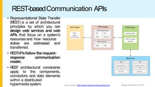 REST-basedCommunication APIs
• Representational State Transfer
(REST) is a set of architectural
principles by which you can
design web services and web
APIs that focus on a system’s
resources and how resource
states are addressed and
transferred.
• RESTAPIsfollow the request–
response communication
model.
• REST architectural constraints
apply to the components,
connectors and data elements
within a distributed
hypermedia system. Bahga & Madisetti, © 2015
Book website: http://www.internet-of-things-book.com
 