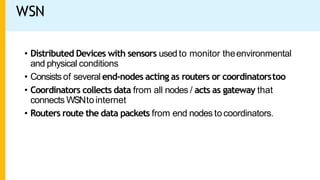 WSN
• Distributed Devices with sensors used to monitor theenvironmental
and physical conditions
• Consistsof several end-nodes acting as routers or coordinatorstoo
• Coordinators collects data from all nodes / acts as gateway that
connects WSNtointernet
• Routers route the data packets from end nodes tocoordinators.
 