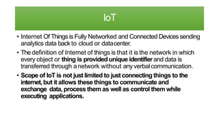 IoT
• Internet Of Things is Fully Networked and Connected Devicessending
analytics data back to cloud or datacenter.
• The definition of Internet of things is that it is the network in which
every object or thing is provided unique identifier and data is
transferred through anetwork without any verbalcommunication.
• Scope of IoT is not justlimited to justconnecting things to the
internet, but it allows these things to communicate and
exchange data, process them as well as control them while
executing applications.
 