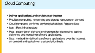 CloudComputing
• Deliver applications and services overinternet
• Provides computing, networking and storage resources on demand
• Cloud computing performs servicessuch asIaas,Paasand Saas
• Iaas : RentInfrastructure
• Paas: supply an on-demand environment for developing, testing,
delivering and managing software applications.
• Saas: method for delivering software applications over theInternet,
on demand and typically on asubscription basis.
 