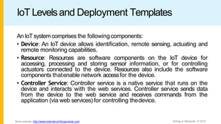 IoT Levelsand Deployment Templates
An IoTsystemcomprises the followingcomponents:
• Device: An IoT device allows identiﬁcation, remote sensing, actuating and
remote monitoring capabilities.
• Resource: Resources are software components on the IoT device for
accessing, processing and storing sensor information, or for controlling
actuators connected to the device. Resources also include the software
components thatenable network accessfor the device.
• Controller Service: Controller service is a native service that runs on the
device and interacts with the web services. Controller service sends data
from the device to the web service and receives commands from the
application (via web services) for controlling thedevice.
Bahga & Madisetti, © 2015
Book website: http://www.internet-of-things-book.com
 