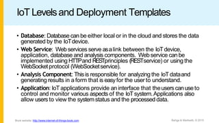 IoT Levelsand Deployment Templates
• Database: Database can be either local or in the cloud and stores the data
generated by the IoTdevice.
• Web Service: Webservices serve asalink between the IoTdevice,
application, database and analysis components. Webservice canbe
implemented using HTTPand RESTprinciples (RESTservice) or using the
WebSocketprotocol (WebSocketservice).
• Analysis Component: Thisis responsible for analyzing the IoTdataand
generating results in a form that is easyfor the user to understand.
• Application: IoTapplications provide an interface that theusers canuseto
control and monitor various aspects of the IoTsystem.Applications also
allow users to view the systemstatus and the processed data.
Bahga & Madisetti, © 2015
Book website: http://www.internet-of-things-book.com
 