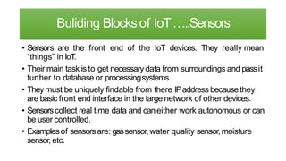 Buliding Blocksof IoT…..Sensors
• Sensors are the front end of the IoT devices. They really mean
“things” in IoT.
• Their main task is to get necessarydata from surroundings and passit
further to database or processingsystems.
• Theymust be uniquely findable from there IPaddress becausethey
are basic front end interface in the large network of other devices.
• Sensorscollect real time data and caneither work autonomous or can
be user controlled.
• Examplesof sensorsare: gassensor,water quality sensor,moisture
sensor, etc.
 