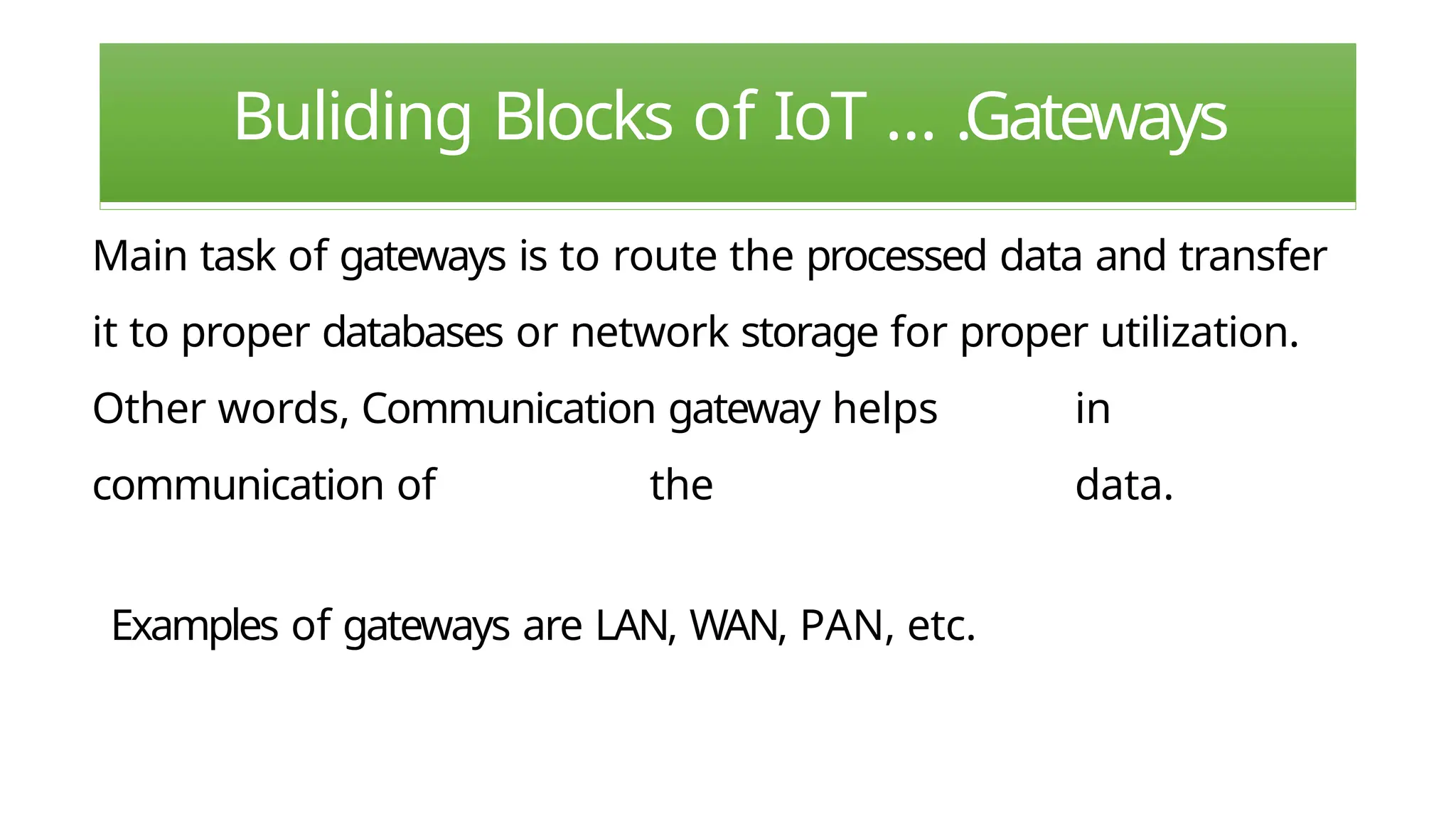 Buliding Blocks of IoT … .Gateways
Main task of gateways is to route the processed data and transfer
it to proper databases or network storage for proper utilization.
Other words, Communication gateway helps in
communication of the data.
Examples of gateways are LAN, WAN, PAN, etc.
 