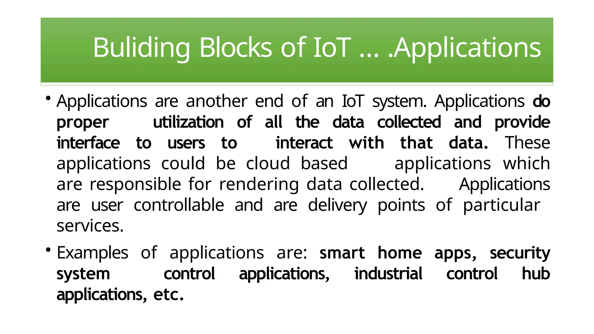 Buliding Blocks of IoT … .Applications
• Applications are another end of an IoT system. Applications do
proper utilization of all the data collected and provide
interface to users to interact with that data. These
applications could be cloud based applications which
are responsible for rendering data collected. Applications
are user controllable and are delivery points of particular
services.
• Examples of applications are: smart home apps, security
system control applications, industrial control hub
applications, etc.
 