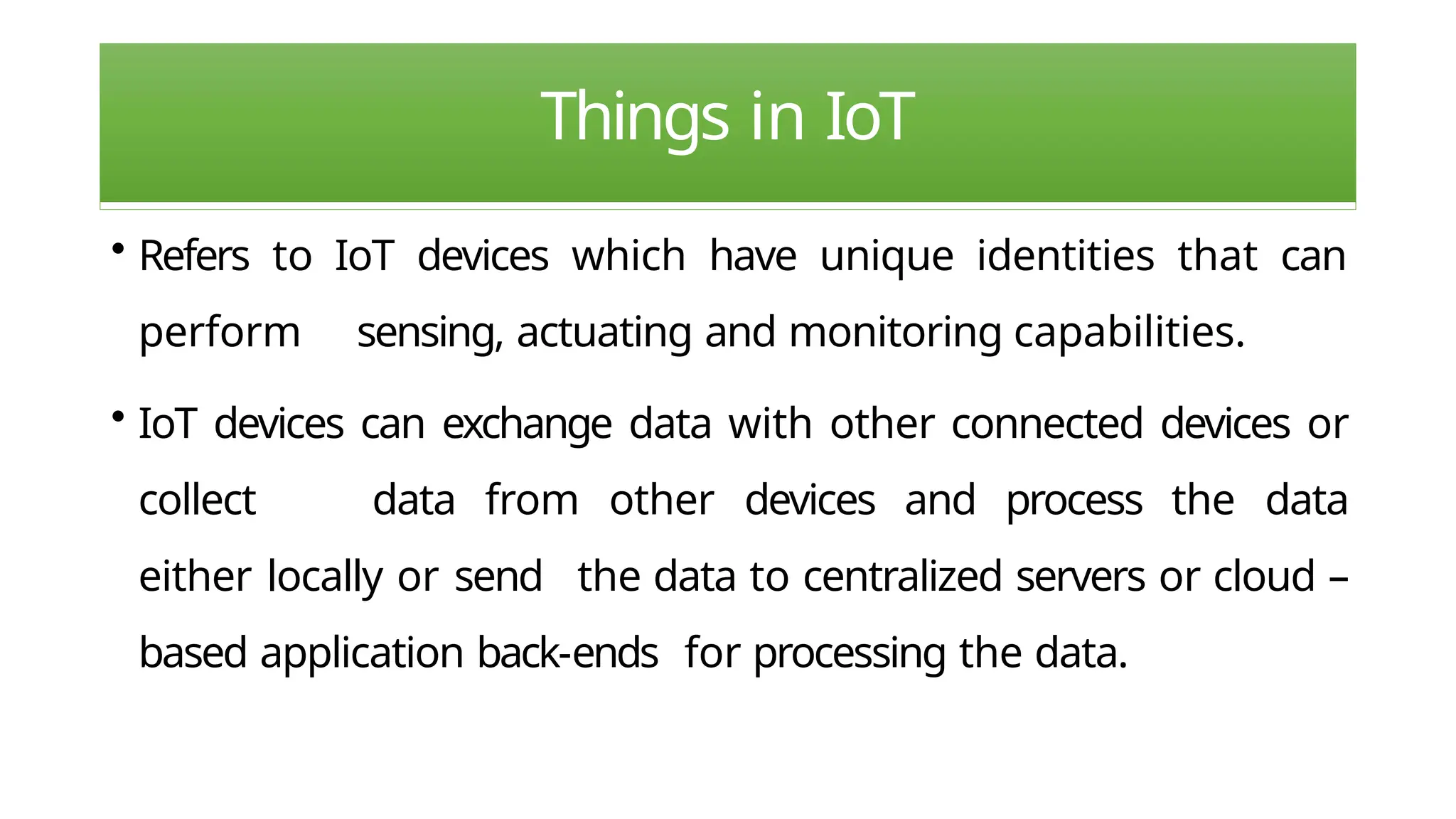 Things in IoT
• Refers to IoT devices which have unique identities that can
perform sensing, actuating and monitoring capabilities.
• IoT devices can exchange data with other connected devices or
collect data from other devices and process the data
either locally or send the data to centralized servers or cloud –
based application back-ends for processing the data.
 