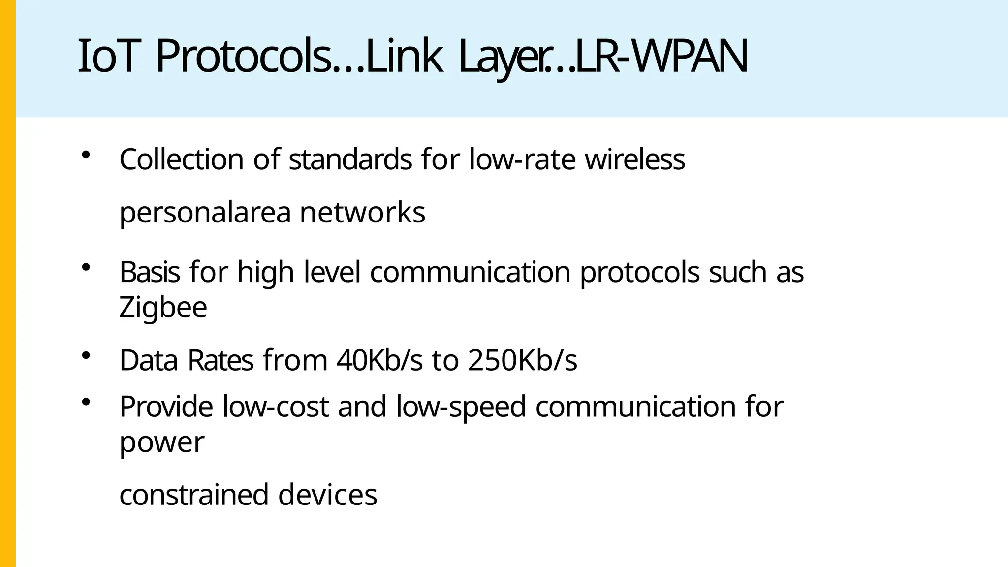 IoT Protocols…Link Layer
…LR-WPAN
• Collection of standards for low-rate wireless
personalarea networks
• Basis for high level communication protocols such as
Zigbee
• Data Rates from 40Kb/s to 250Kb/s
• Provide low-cost and low-speed communication for
power
constrained devices
 