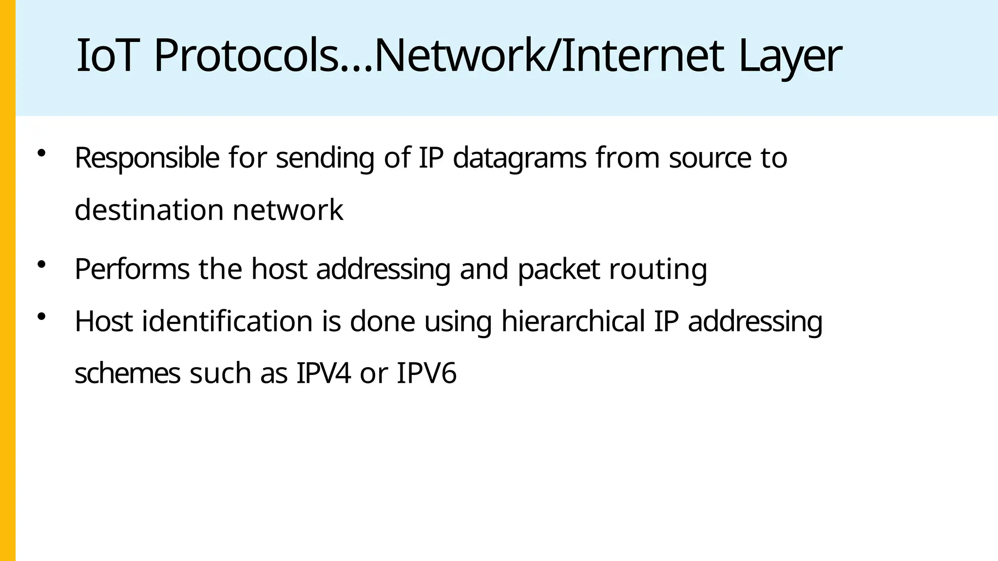 IoT Protocols…Network/Internet Layer
• Responsible for sending of IP datagrams from source to
destination network
• Performs the host addressing and packet routing
• Host identification is done using hierarchical IP addressing
schemes such as IPV4 or IPV6
 