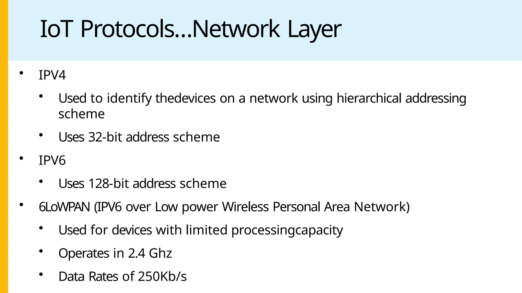 IoT Protocols…Network Layer
• IPV4
• Used to identify thedevices on a network using hierarchical addressing
scheme
• Uses 32-bit address scheme
• IPV6
• Uses 128-bit address scheme
• 6LoWPAN (IPV6 over Low power Wireless Personal Area Network)
• Used for devices with limited processingcapacity
• Operates in 2.4 Ghz
• Data Rates of 250Kb/s
 