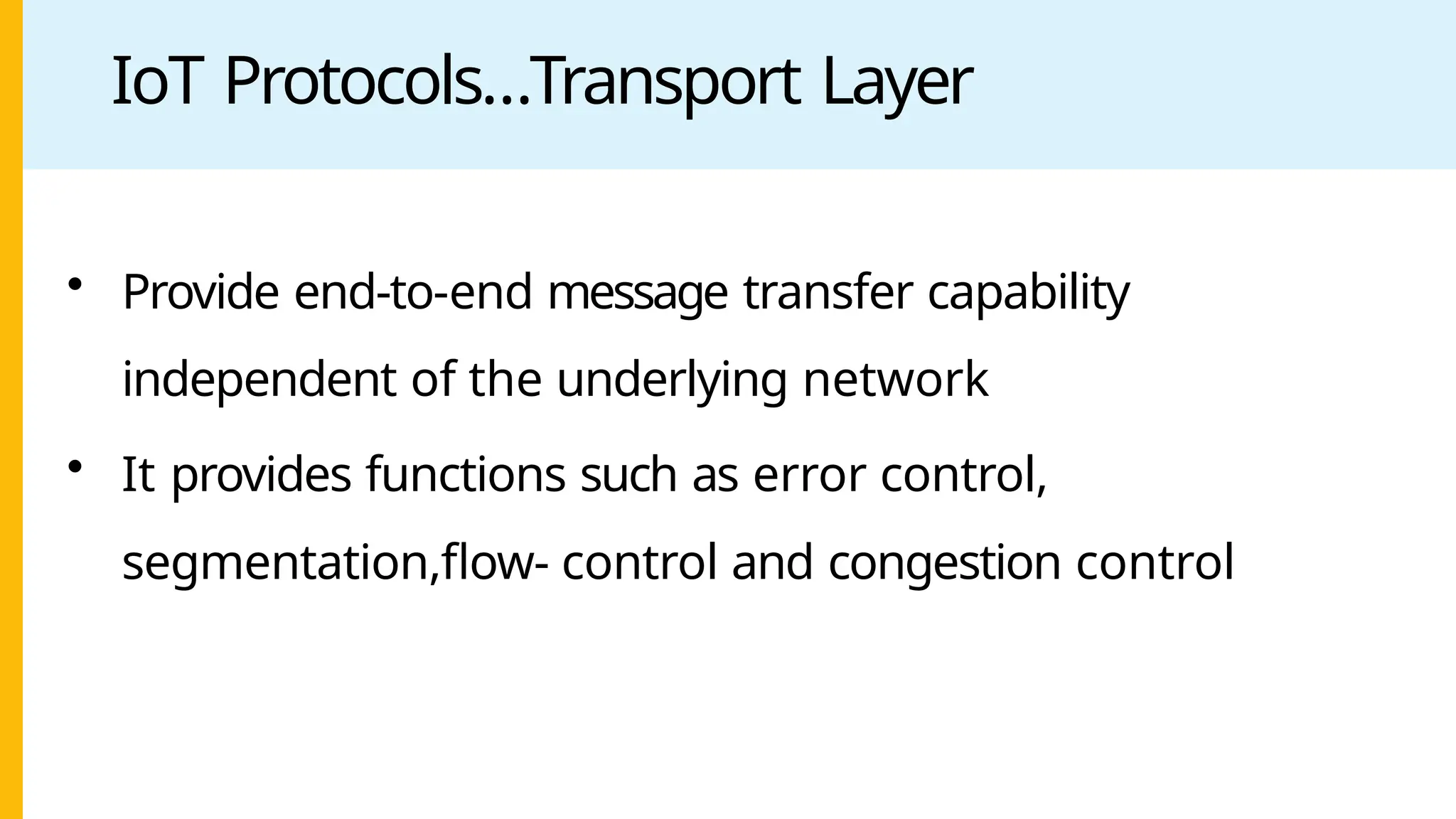 IoT Protocols…Transport Layer
• Provide end-to-end message transfer capability
independent of the underlying network
• It provides functions such as error control,
segmentation,flow- control and congestion control
 