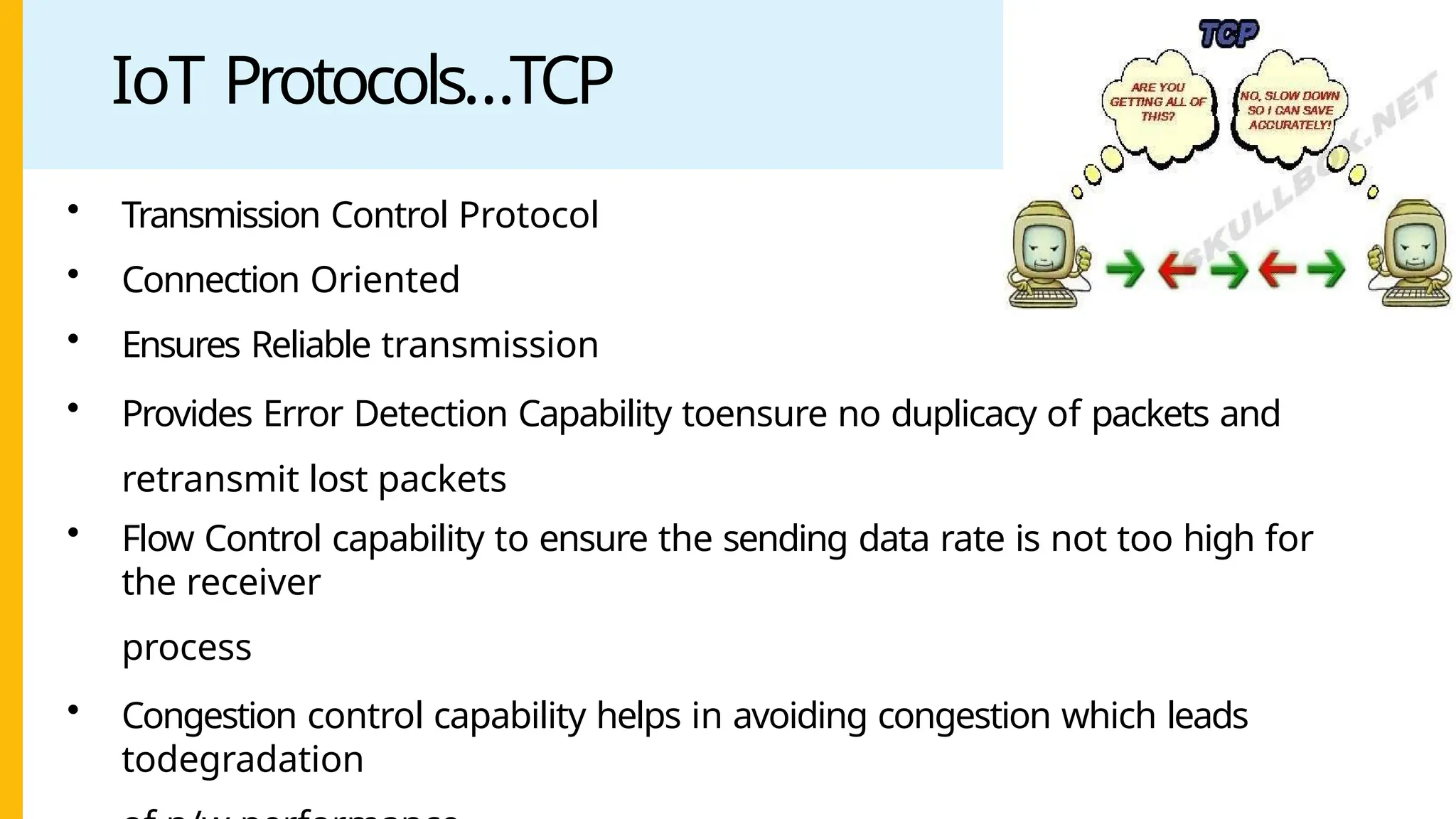 IoT Protocols…TCP
• Transmission Control Protocol
• Connection Oriented
• Ensures Reliable transmission
• Provides Error Detection Capability toensure no duplicacy of packets and
retransmit lost packets
• Flow Control capability to ensure the sending data rate is not too high for
the receiver
process
• Congestion control capability helps in avoiding congestion which leads
todegradation
 