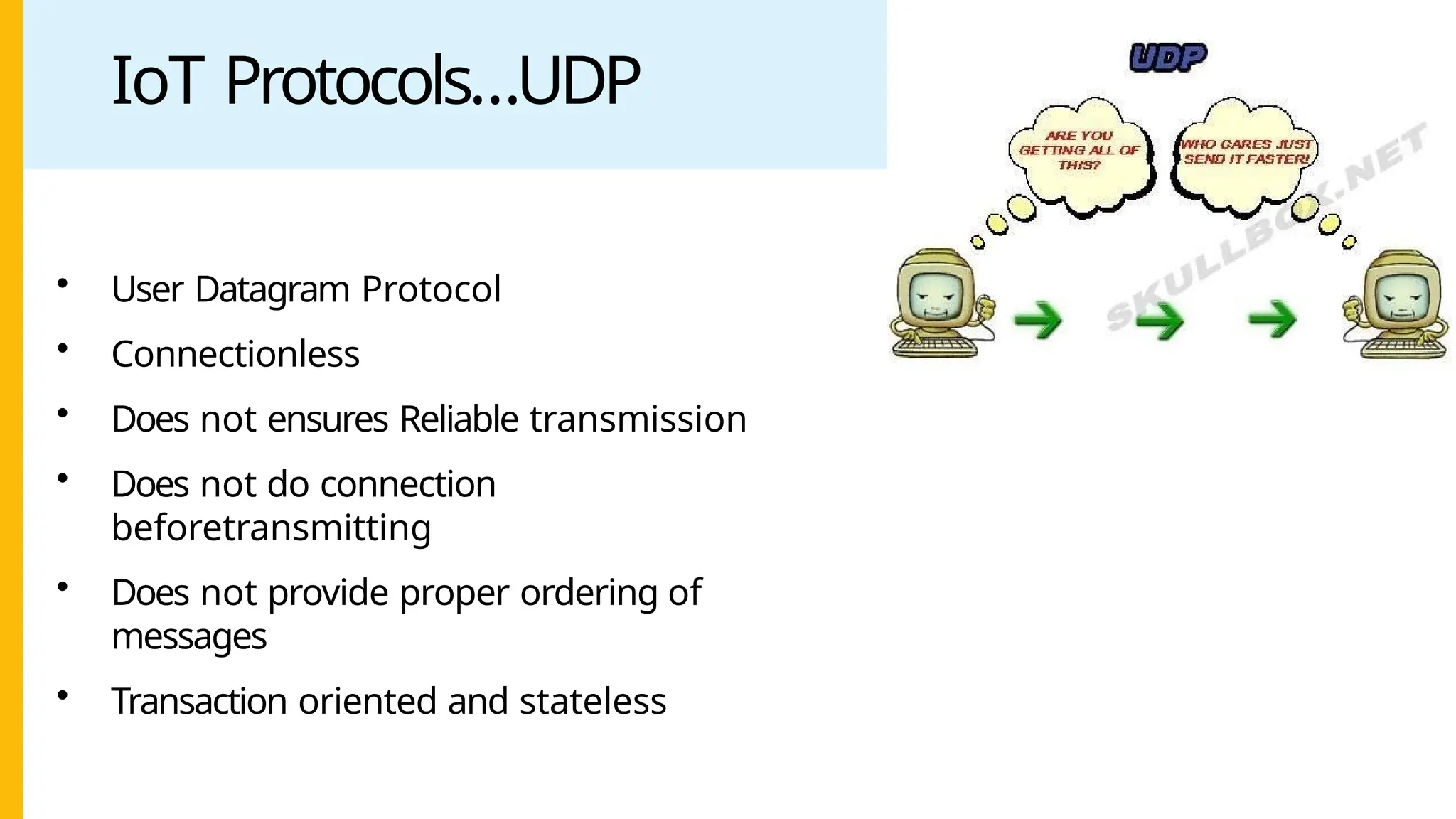 IoT Protocols…UDP
• User Datagram Protocol
• Connectionless
• Does not ensures Reliable transmission
• Does not do connection
beforetransmitting
• Does not provide proper ordering of
messages
• Transaction oriented and stateless
 