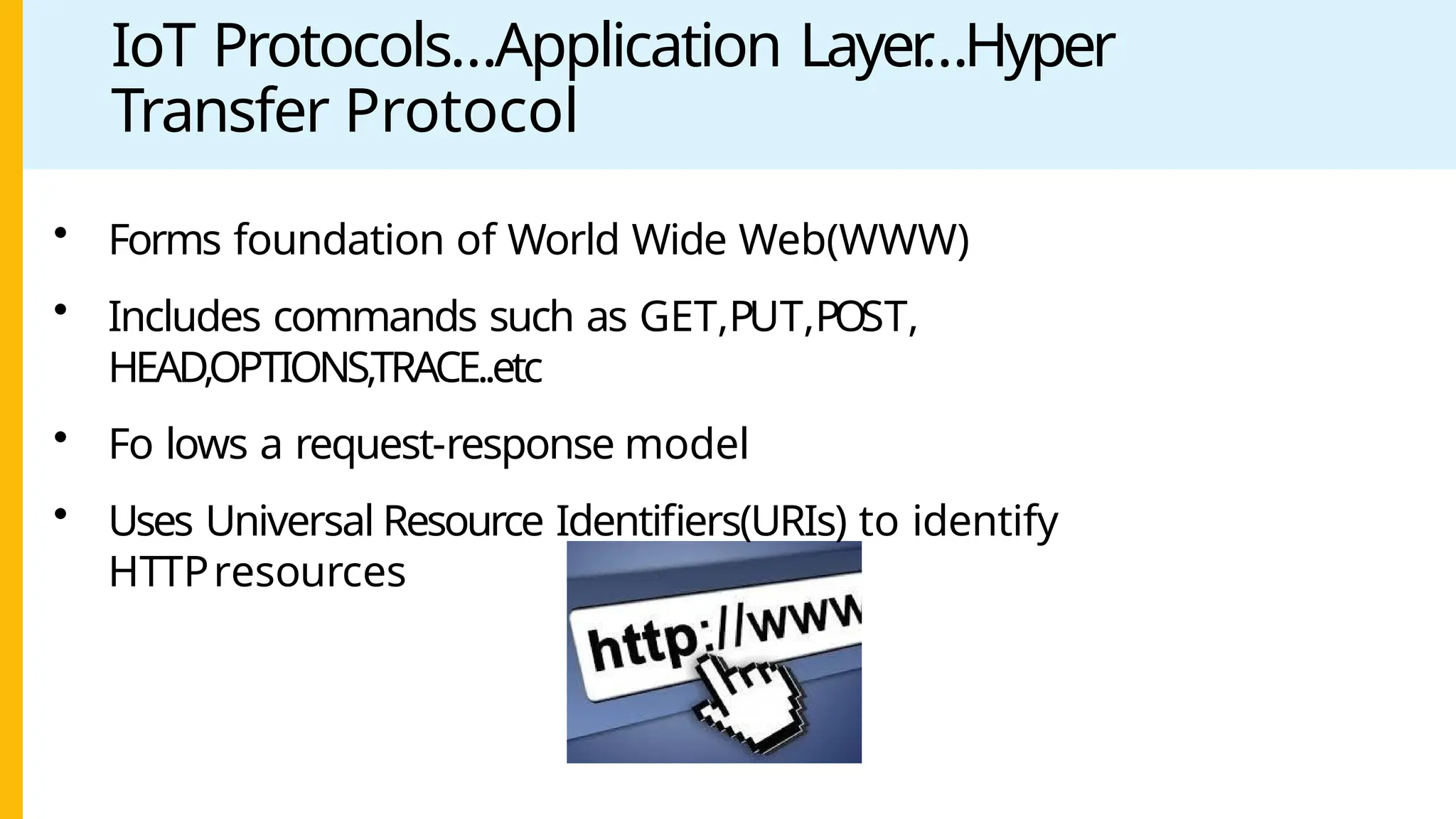 IoT Protocols…Application Layer
…Hyper
Transfer Protocol
• Forms foundation of World Wide Web(WWW)
• Includes commands such as GET,PUT,POST,
HEAD,OPTIONS,TRACE..etc
• Fo lows a request-response model
• Uses Universal Resource Identifiers(URIs) to identify
HTTPresources
 