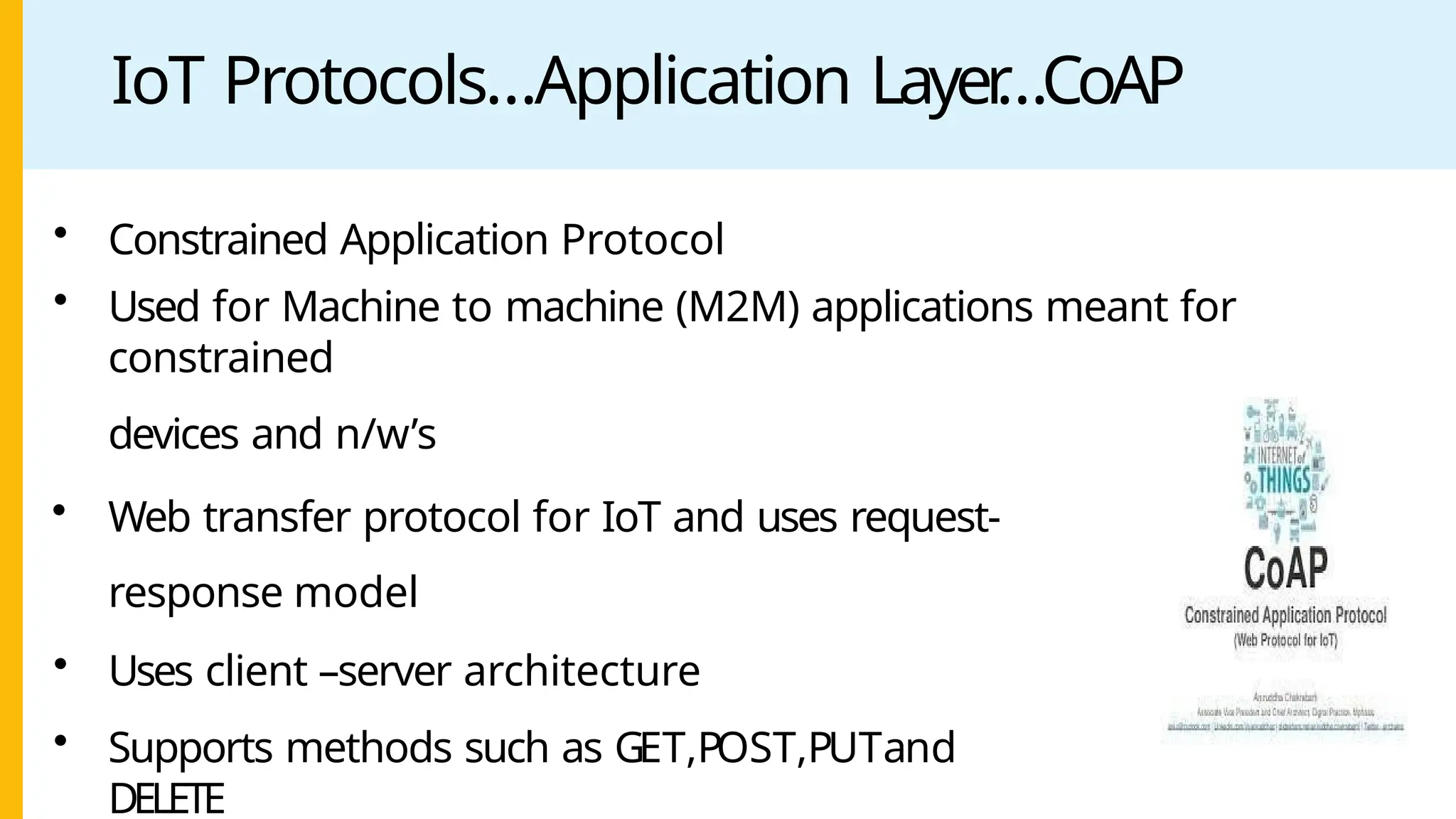 IoT Protocols…Application Layer
…CoAP
• Constrained Application Protocol
• Used for Machine to machine (M2M) applications meant for
constrained
devices and n/w’s
• Web transfer protocol for IoT and uses request-
response model
• Uses client –server architecture
• Supports methods such as GET,POST,PUTand
DELETE
 
