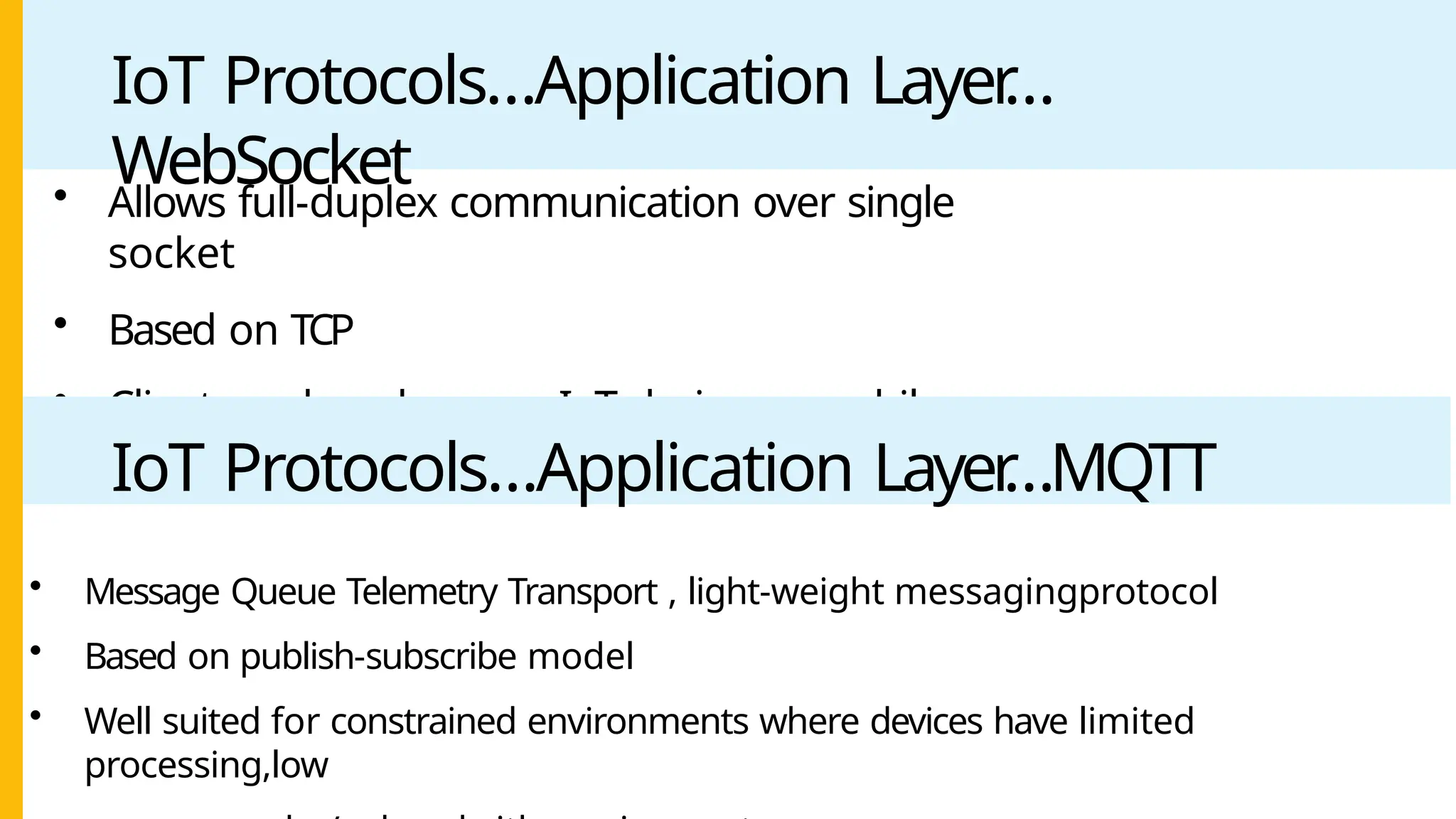 IoT Protocols…Application Layer
…
WebSocket
• Allows full-duplex communication over single
socket
• Based on TCP
• Client can be a browser
, IoT device or mobile
application
IoT Protocols…Application Layer
…MQTT
• Message Queue Telemetry Transport , light-weight messagingprotocol
• Based on publish-subscribe model
• Well suited for constrained environments where devices have limited
processing,low
 