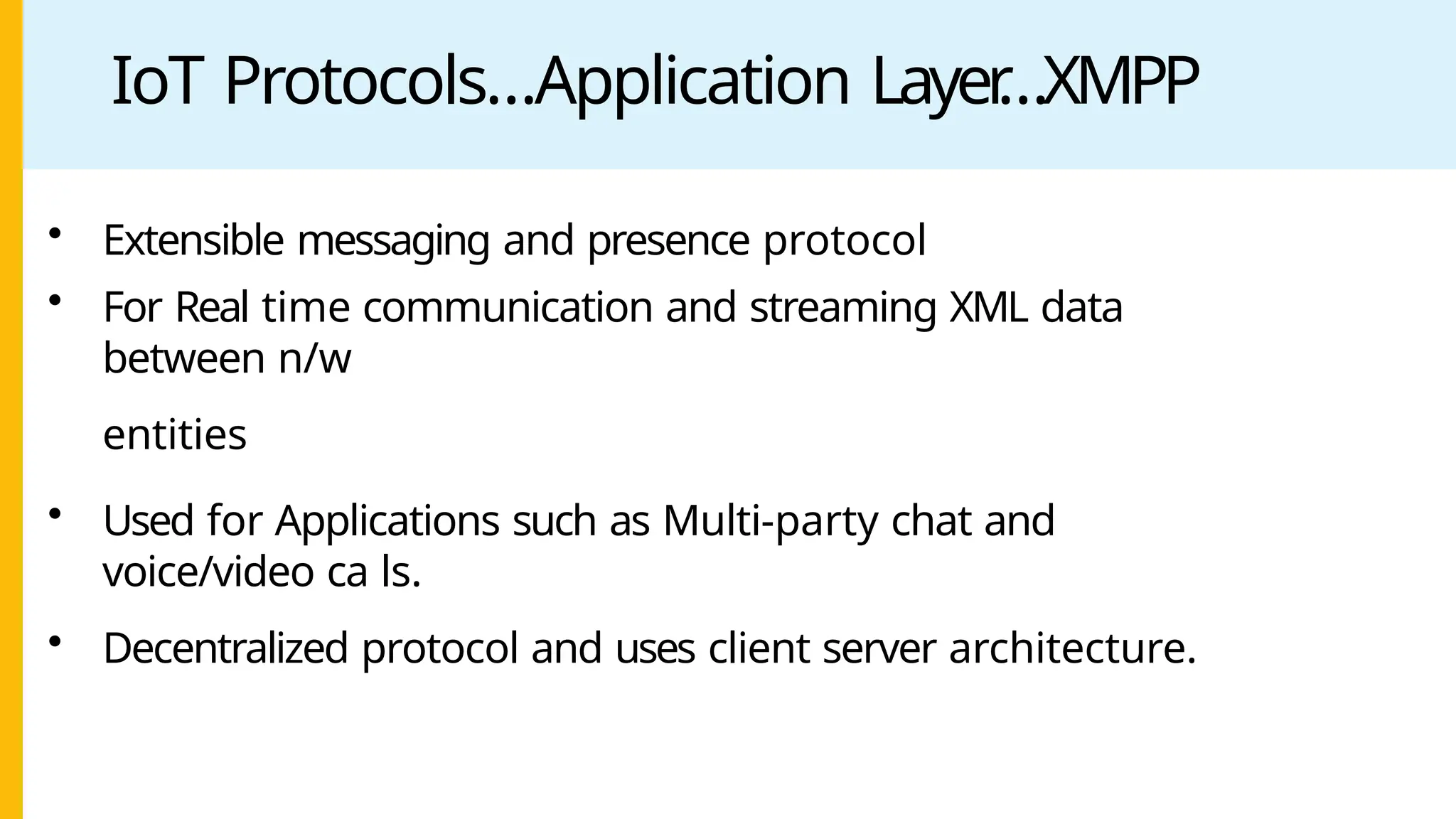 IoT Protocols…Application Layer
…XMPP
• Extensible messaging and presence protocol
• For Real time communication and streaming XML data
between n/w
entities
• Used for Applications such as Multi-party chat and
voice/video ca ls.
• Decentralized protocol and uses client server architecture.
 