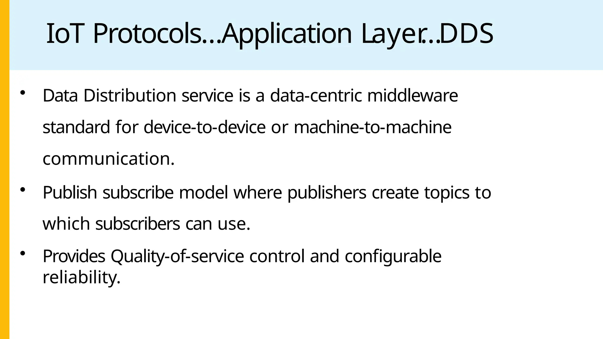 IoT Protocols…Application Layer
…DDS
• Data Distribution service is a data-centric middleware
standard for device-to-device or machine-to-machine
communication.
• Publish subscribe model where publishers create topics to
which subscribers can use.
• Provides Quality-of-service control and configurable
reliability.
 