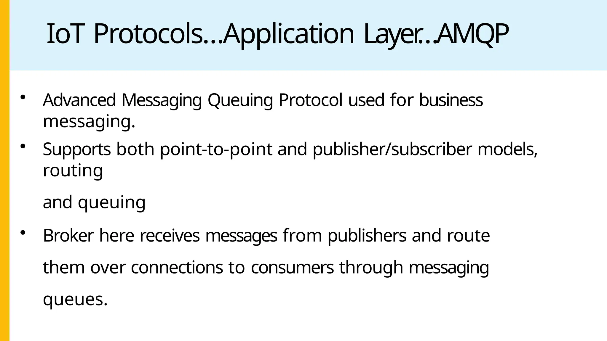 IoT Protocols…Application Layer
…AMQP
• Advanced Messaging Queuing Protocol used for business
messaging.
• Supports both point-to-point and publisher/subscriber models,
routing
and queuing
• Broker here receives messages from publishers and route
them over connections to consumers through messaging
queues.
 