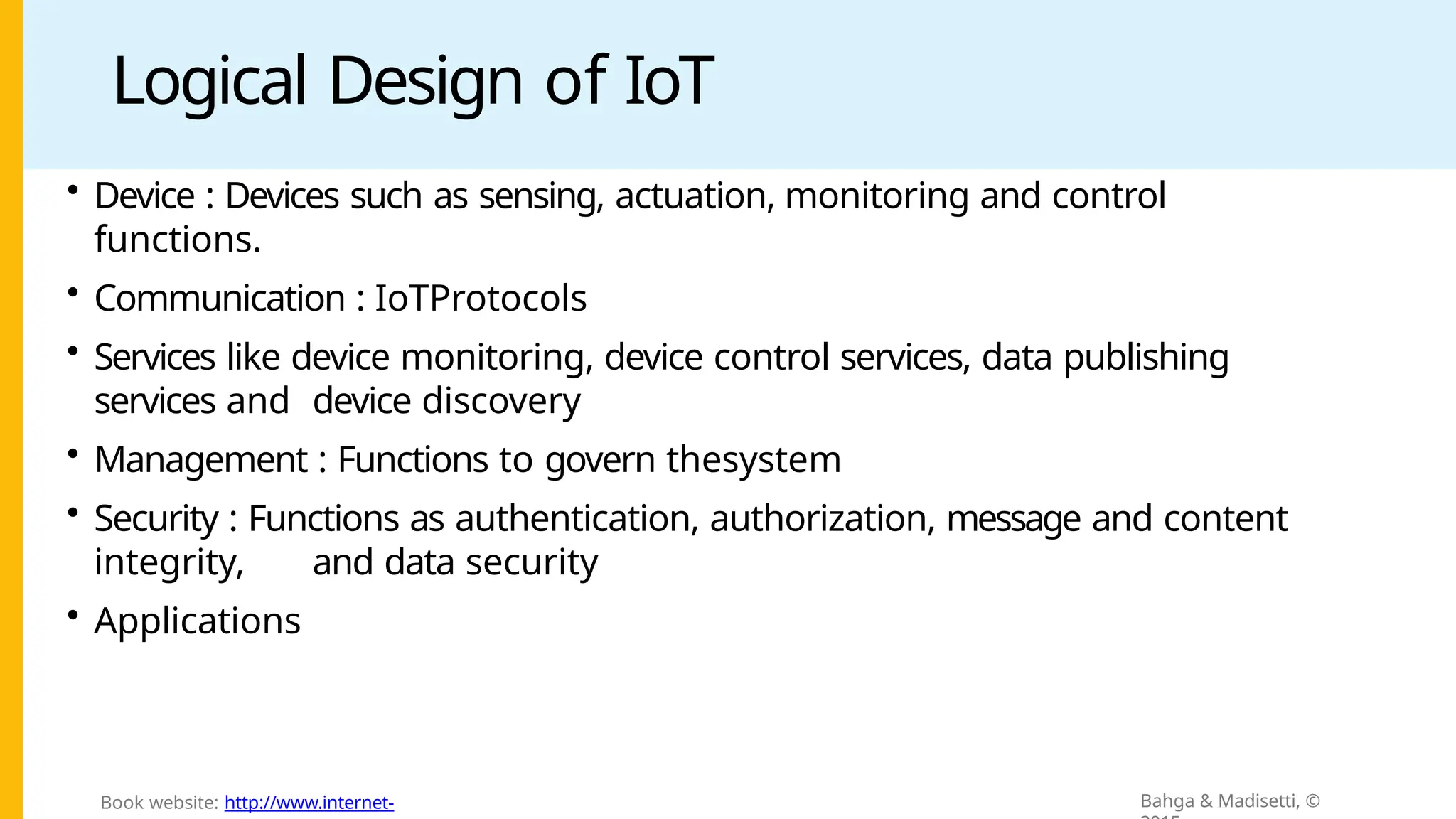 Logical Design of IoT
• Device : Devices such as sensing, actuation, monitoring and control
functions.
• Communication : IoTProtocols
• Services like device monitoring, device control services, data publishing
services and device discovery
• Management : Functions to govern thesystem
• Security : Functions as authentication, authorization, message and content
integrity, and data security
• Applications
Bahga & Madisetti, ©
Book website: http://www.internet-
 