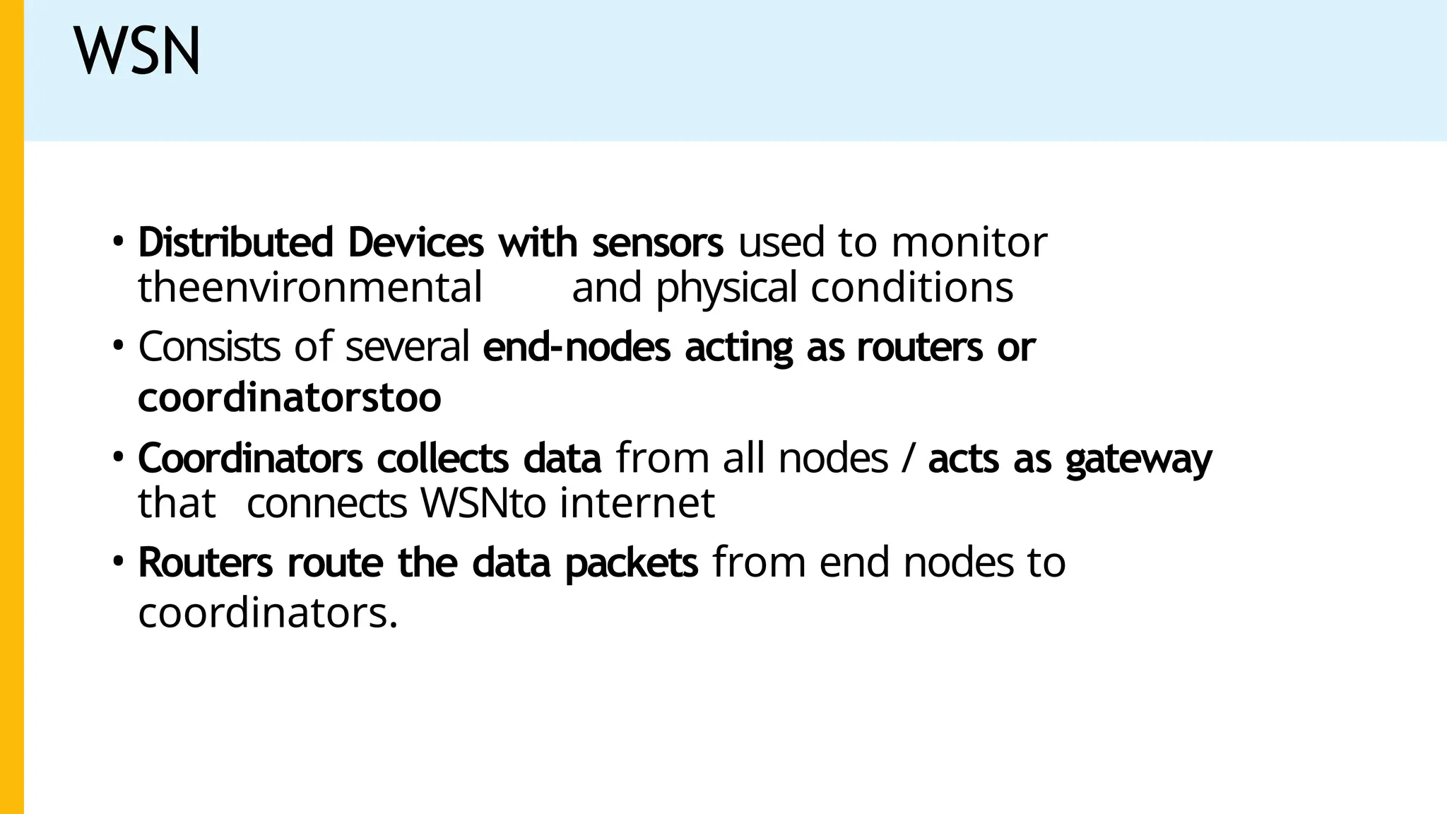 WSN
• Distributed Devices with sensors used to monitor
theenvironmental and physical conditions
• Consists of several end-nodes acting as routers or
coordinatorstoo
• Coordinators collects data from all nodes / acts as gateway
that connects WSNto internet
• Routers route the data packets from end nodes to
coordinators.
 