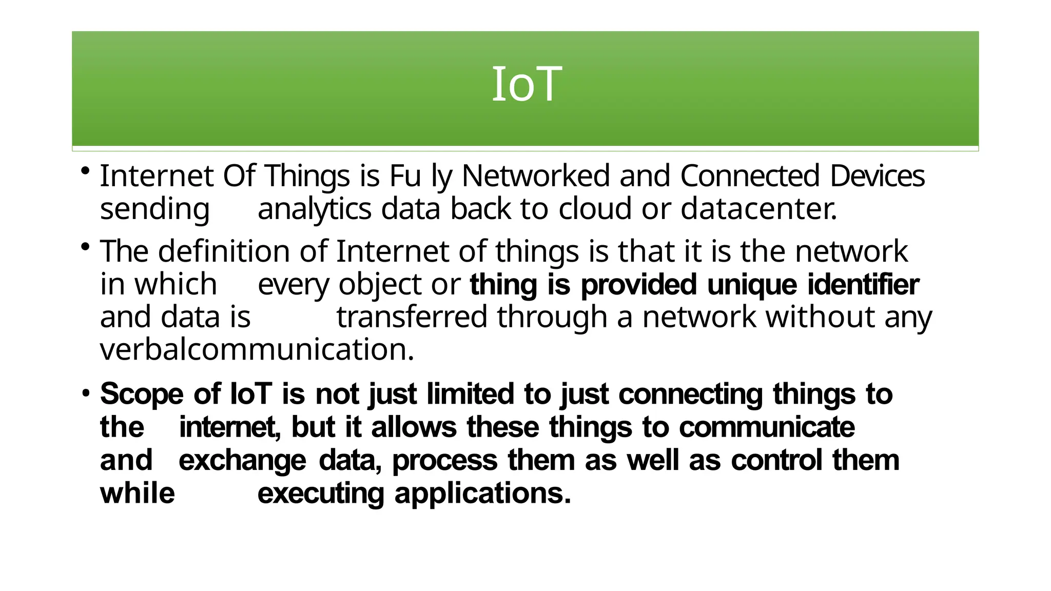 IoT
• Internet Of Things is Fu ly Networked and Connected Devices
sending analytics data back to cloud or datacenter.
• The definition of Internet of things is that it is the network
in which every object or thing is provided unique identifier
and data is transferred through a network without any
verbalcommunication.
• Scope of IoT is not just limited to just connecting things to
the internet, but it allows these things to communicate
and exchange data, process them as well as control them
while executing applications.
 