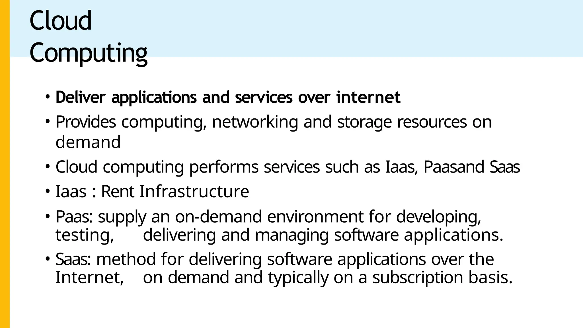 Cloud
Computing
• Deliver applications and services over internet
• Provides computing, networking and storage resources on
demand
• Cloud computing performs services such as Iaas, Paasand Saas
• Iaas : Rent Infrastructure
• Paas: supply an on-demand environment for developing,
testing, delivering and managing software applications.
• Saas: method for delivering software applications over the
Internet, on demand and typically on a subscription basis.
 