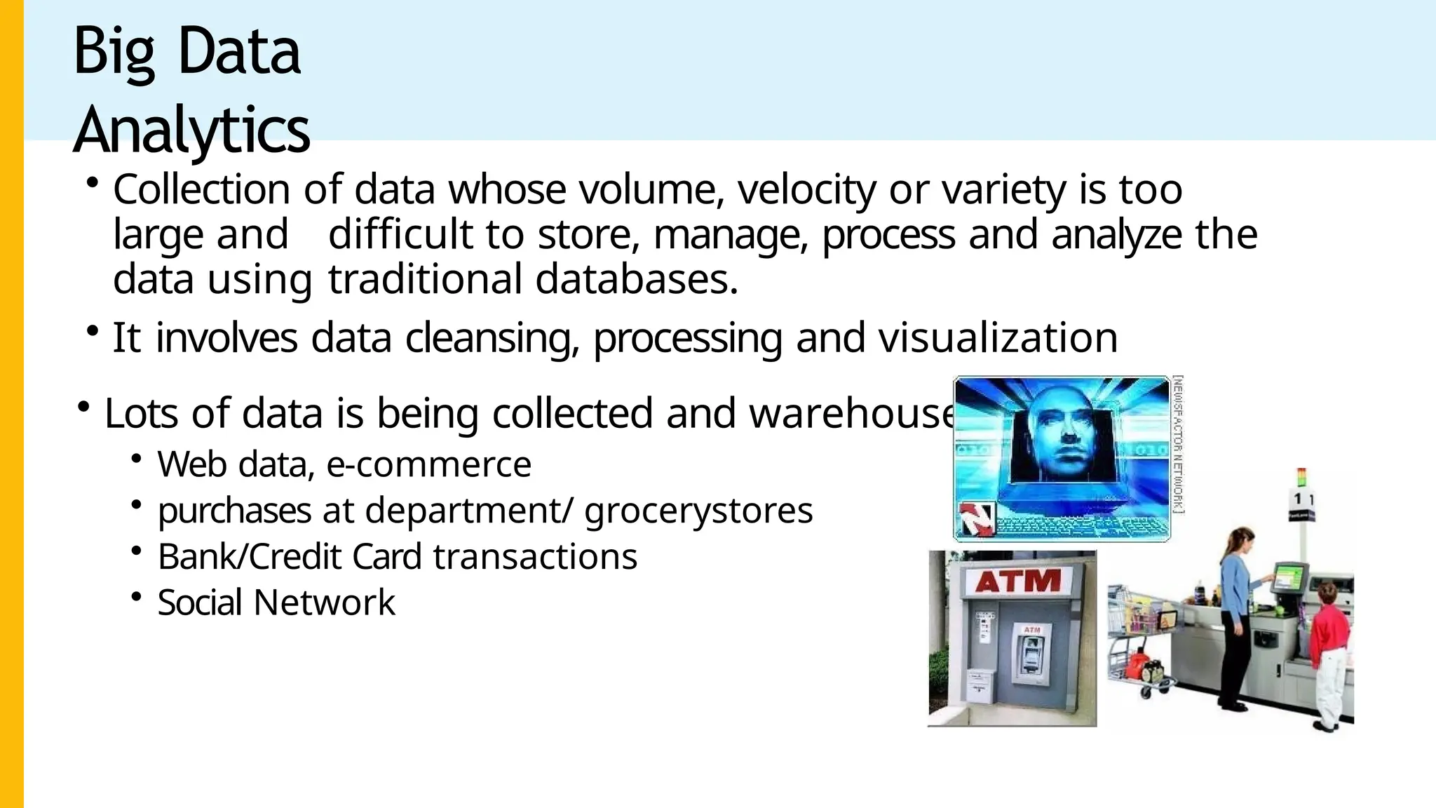 Big Data
Analytics
• Collection of data whose volume, velocity or variety is too
large and difficult to store, manage, process and analyze the
data using traditional databases.
• It involves data cleansing, processing and visualization
• Lots of data is being collected and warehoused
• Web data, e-commerce
• purchases at department/ grocerystores
• Bank/Credit Card transactions
• Social Network
 