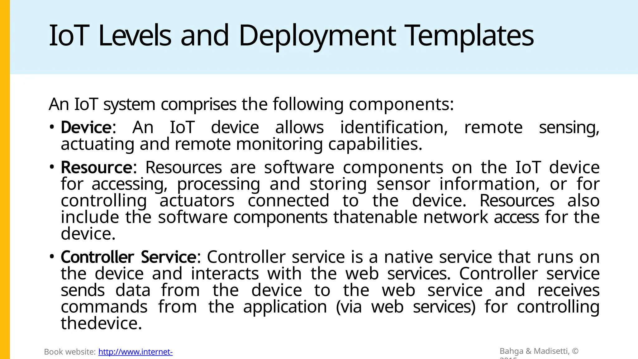 IoT Levels and Deployment Templates
An IoT system comprises the following components:
• Device: An IoT device allows identification, remote sensing,
actuating and remote monitoring capabilities.
• Resource: Resources are software components on the IoT device
for accessing, processing and storing sensor information, or for
controlling actuators connected to the device. Resources also
include the software components thatenable network access for the
device.
• Controller Service: Controller service is a native service that runs on
the device and interacts with the web services. Controller service
sends data from the device to the web service and receives
commands from the application (via web services) for controlling
thedevice.
Bahga & Madisetti, ©
Book website: http://www.internet-
 