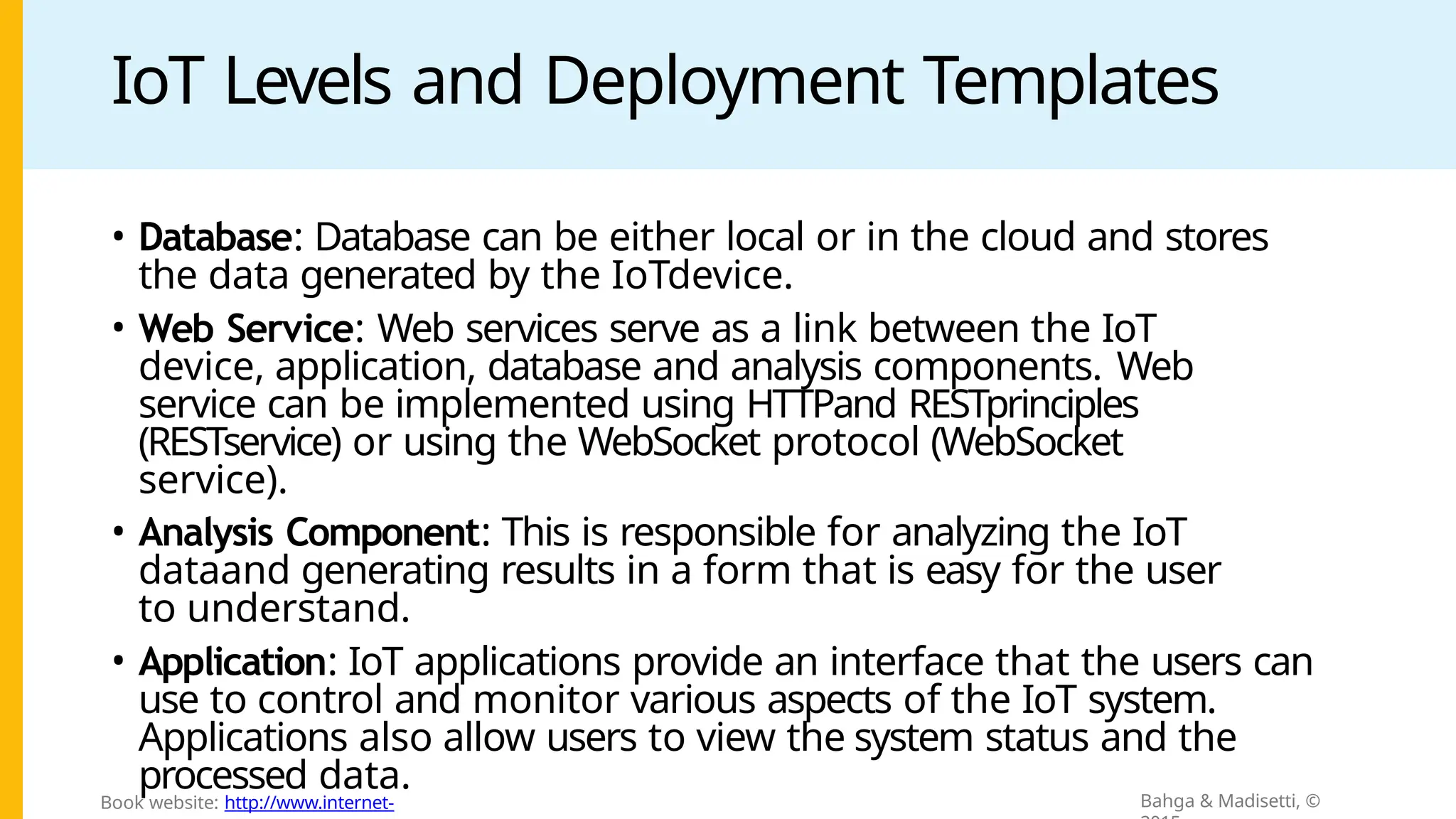 IoT Levels and Deployment Templates
• Database: Database can be either local or in the cloud and stores
the data generated by the IoTdevice.
• Web Service: Web services serve as a link between the IoT
device, application, database and analysis components. Web
service can be implemented using HTTPand RESTprinciples
(RESTservice) or using the WebSocket protocol (WebSocket
service).
• Analysis Component: This is responsible for analyzing the IoT
dataand generating results in a form that is easy for the user
to understand.
• Application: IoT applications provide an interface that the users can
use to control and monitor various aspects of the IoT system.
Applications also allow users to view the system status and the
processed data. Bahga & Madisetti, ©
Book website: http://www.internet-
 