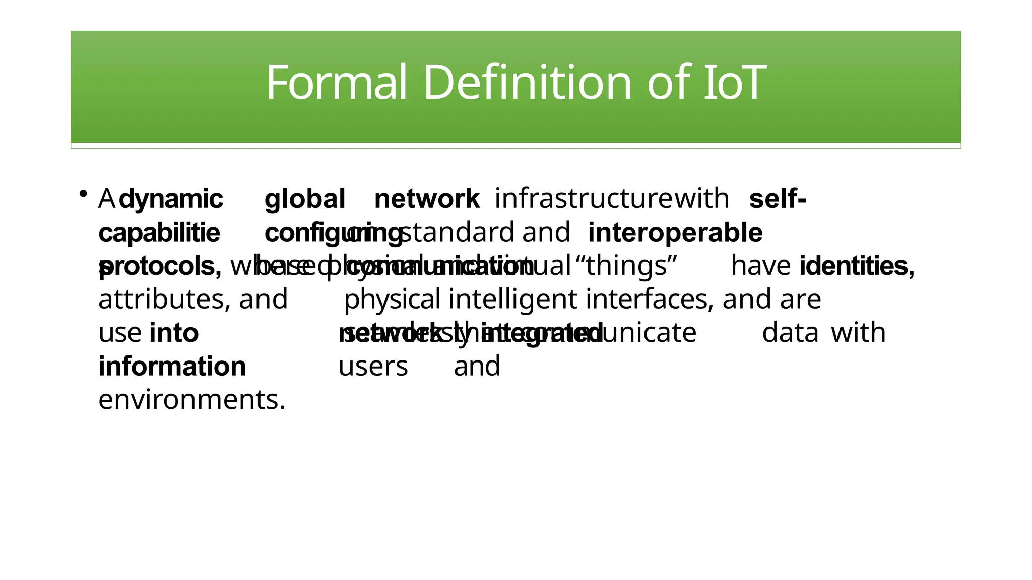 Formal Definition of IoT
• Adynamic
capabilitie
s
global network infrastructurewith self-
configuring
based
on standard and interoperable
communication
physical and virtual“things” have identities,
physical intelligent interfaces, and are
seamlessly integrated
network that communicate data with
users and
protocols, where
attributes, and
use into
information
environments.
 