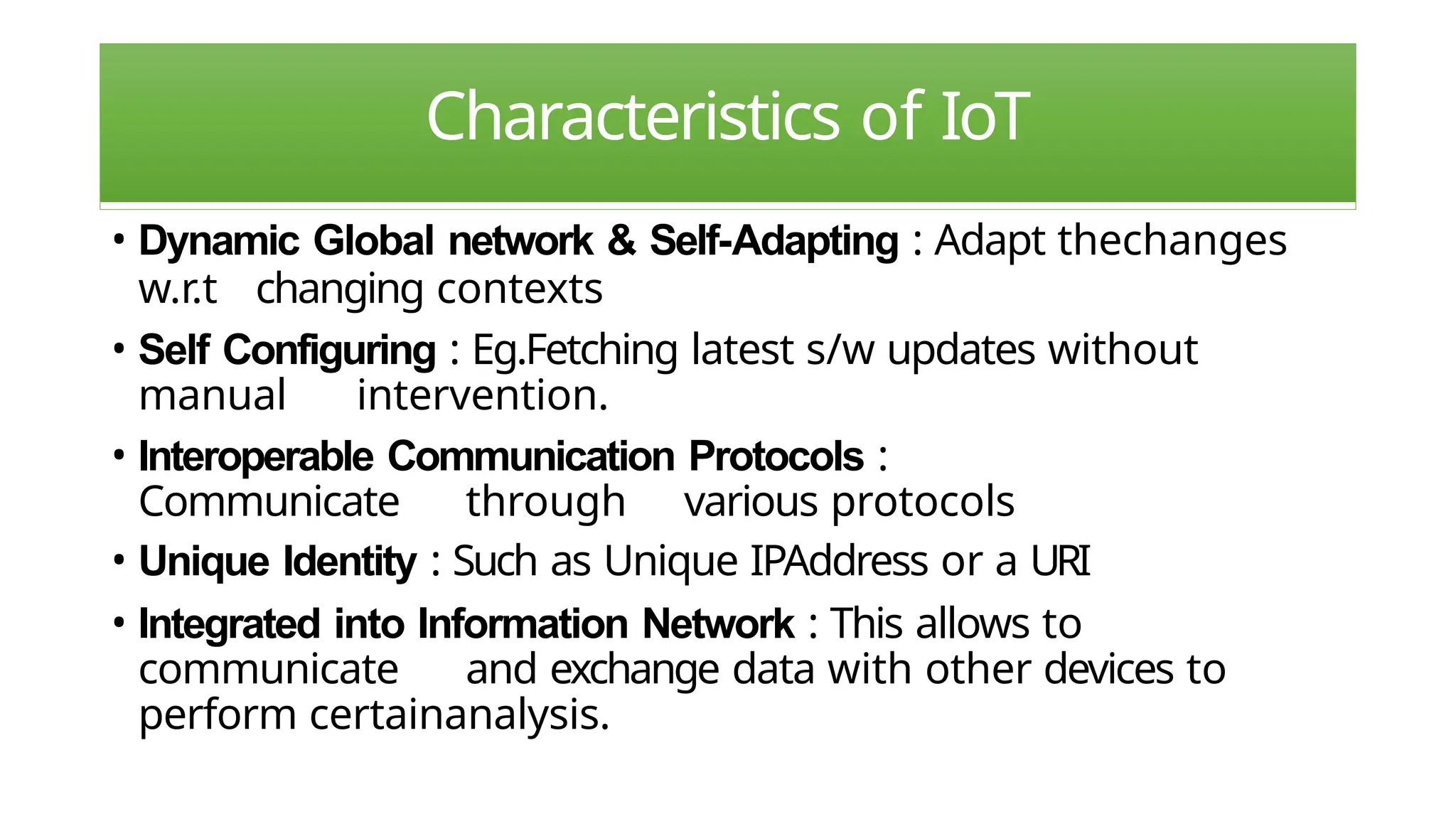 Characteristics of IoT
• Dynamic Global network & Self-Adapting : Adapt thechanges
w.r.t changing contexts
• Self Configuring : Eg.Fetching latest s/w updates without
manual intervention.
• Interoperable Communication Protocols :
Communicate through various protocols
• Unique Identity : Such as Unique IPAddress or a URI
• Integrated into Information Network : This allows to
communicate and exchange data with other devices to
perform certainanalysis.
 