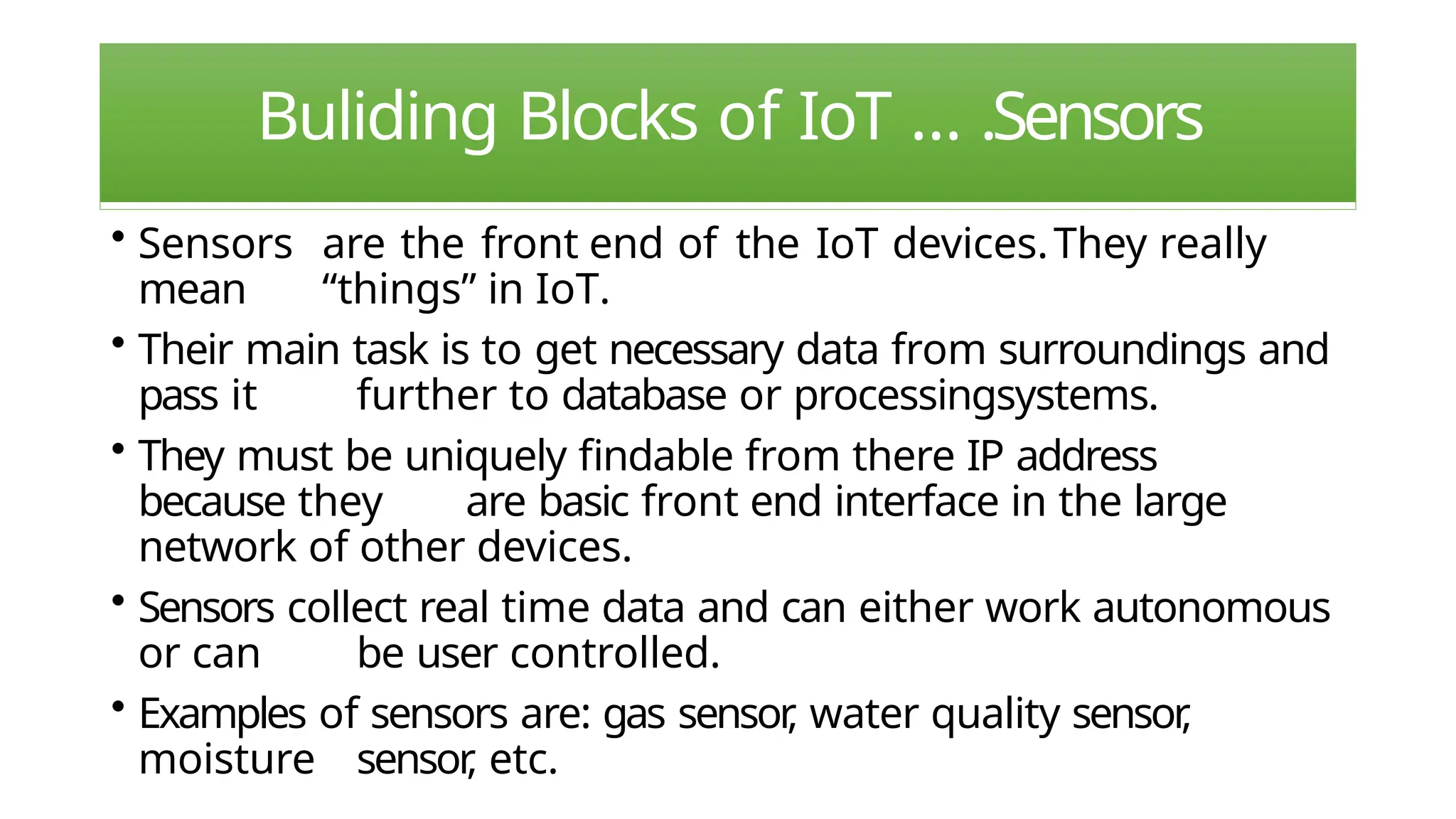 Buliding Blocks of IoT … .Sensors
• Sensors are the front end of the IoT devices.They really
mean “things” in IoT.
• Their main task is to get necessary data from surroundings and
pass it further to database or processingsystems.
• They must be uniquely findable from there IP address
because they are basic front end interface in the large
network of other devices.
• Sensors collect real time data and can either work autonomous
or can be user controlled.
• Examples of sensors are: gas sensor
, water quality sensor
,
moisture sensor
, etc.
 