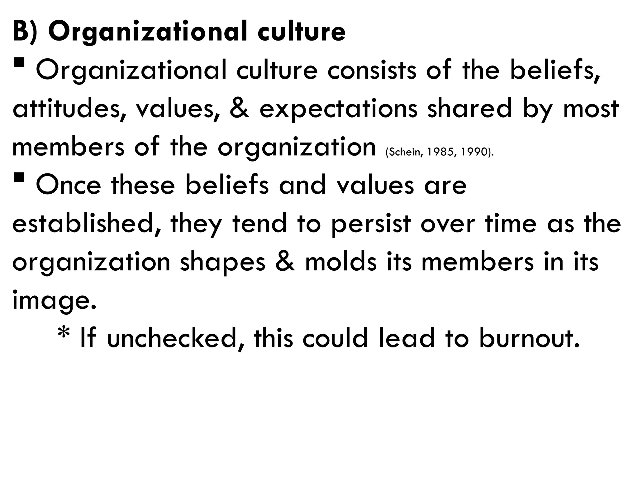 B) Organizational culture
 Organizational culture consists of the beliefs,
attitudes, values, & expectations shared by most
members of the organization (Schein, 1985, 1990).
 Once these beliefs and values are
established, they tend to persist over time as the
organization shapes & molds its members in its
image.
* If unchecked, this could lead to burnout.
 