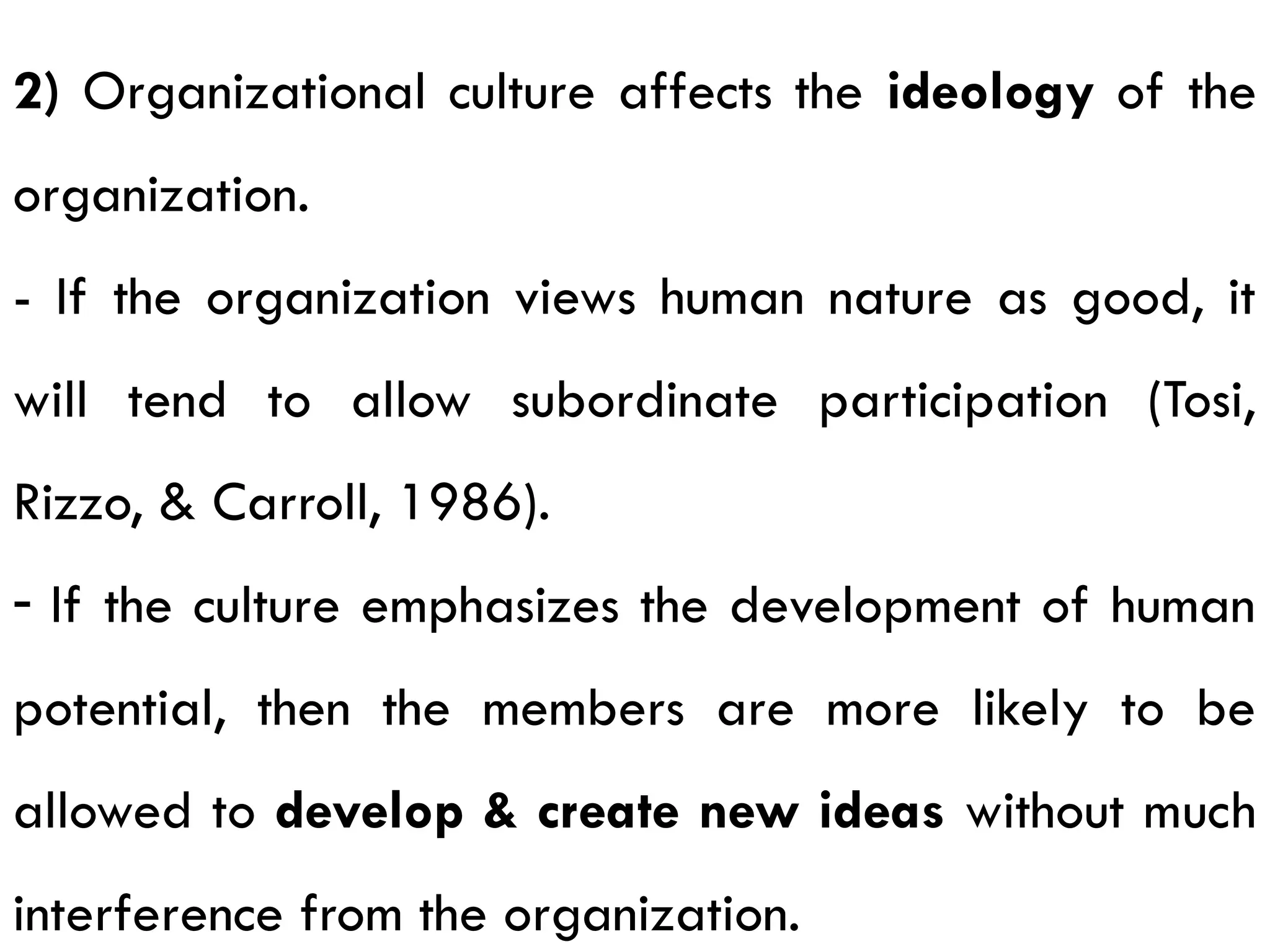 2) Organizational culture affects the ideology of the
organization.
- If the organization views human nature as good, it
will tend to allow subordinate participation (Tosi,
Rizzo, & Carroll, 1986).
- If the culture emphasizes the development of human
potential, then the members are more likely to be
allowed to develop & create new ideas without much
interference from the organization.
 