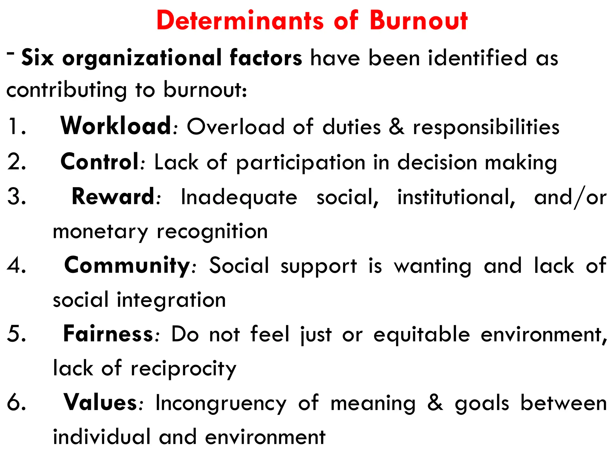 Determinants of Burnout
- Six organizational factors have been identified as
contributing to burnout:
1. Workload: Overload of duties & responsibilities
2. Control: Lack of participation in decision making
3. Reward: Inadequate social, institutional, and/or
monetary recognition
4. Community: Social support is wanting and lack of
social integration
5. Fairness: Do not feel just or equitable environment,
lack of reciprocity
6. Values: Incongruency of meaning & goals between
individual and environment
 