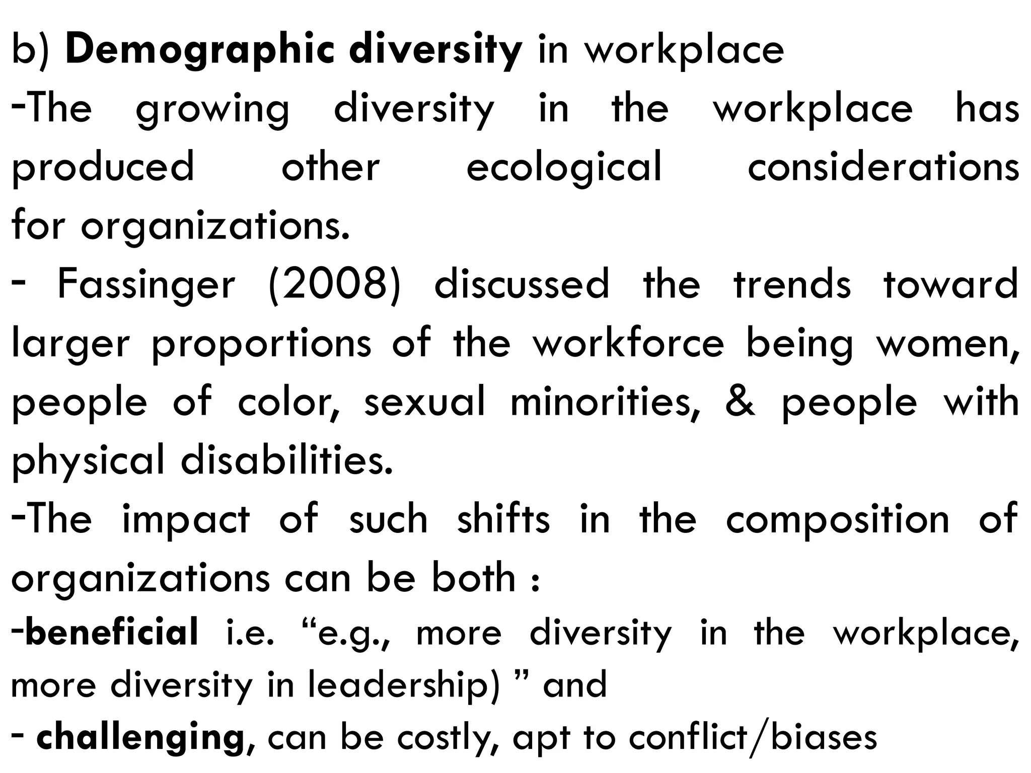b) Demographic diversity in workplace
-The growing diversity in the workplace has
produced other ecological considerations
for organizations.
- Fassinger (2008) discussed the trends toward
larger proportions of the workforce being women,
people of color, sexual minorities, & people with
physical disabilities.
-The impact of such shifts in the composition of
organizations can be both :
-beneficial i.e. “e.g., more diversity in the workplace,
more diversity in leadership) ” and
- challenging, can be costly, apt to conflict/biases
 