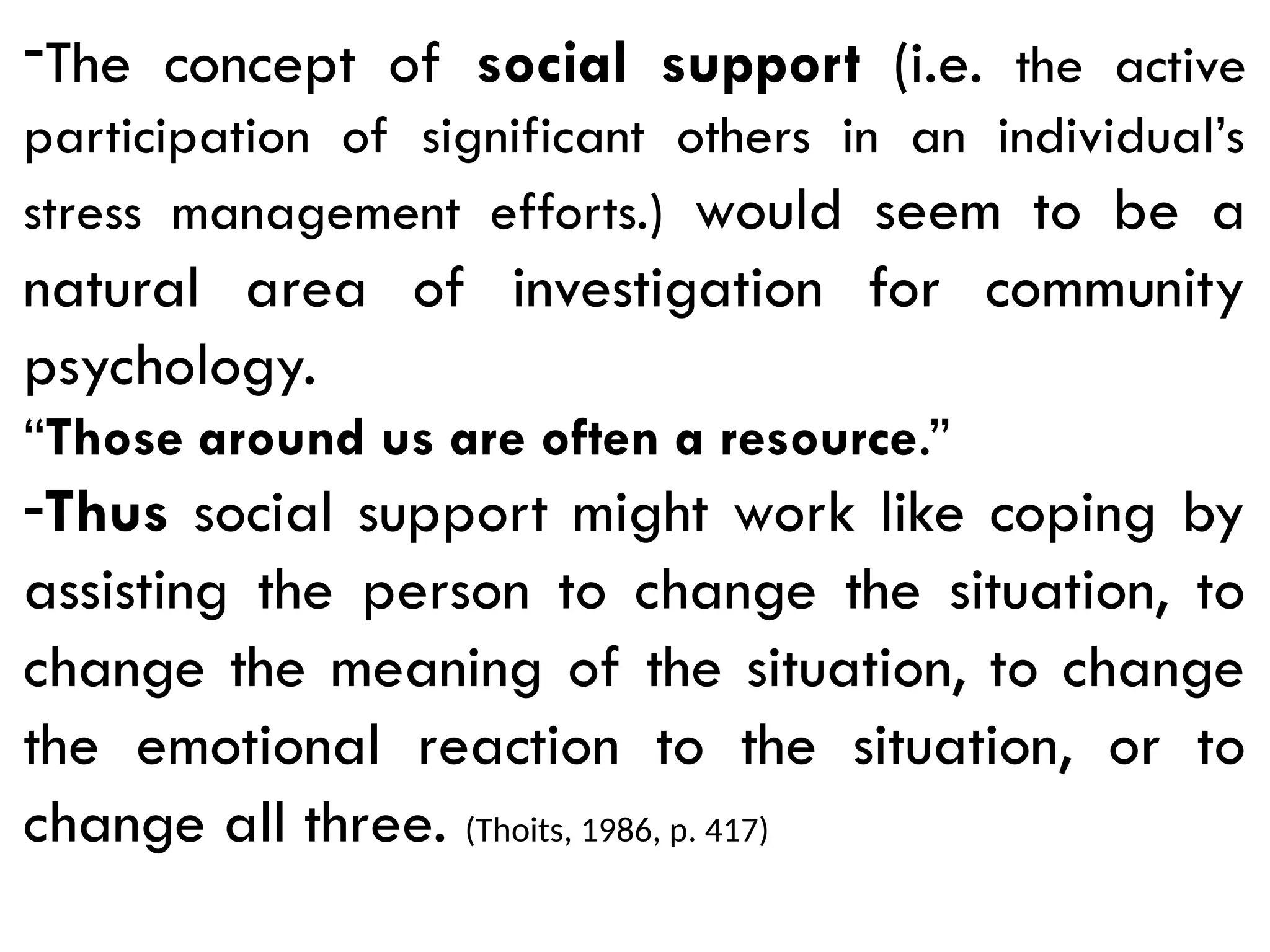 -The concept of social support (i.e. the active
participation of significant others in an individual’s
stress management efforts.) would seem to be a
natural area of investigation for community
psychology.
“Those around us are often a resource.”
-Thus social support might work like coping by
assisting the person to change the situation, to
change the meaning of the situation, to change
the emotional reaction to the situation, or to
change all three. (Thoits, 1986, p. 417)
 