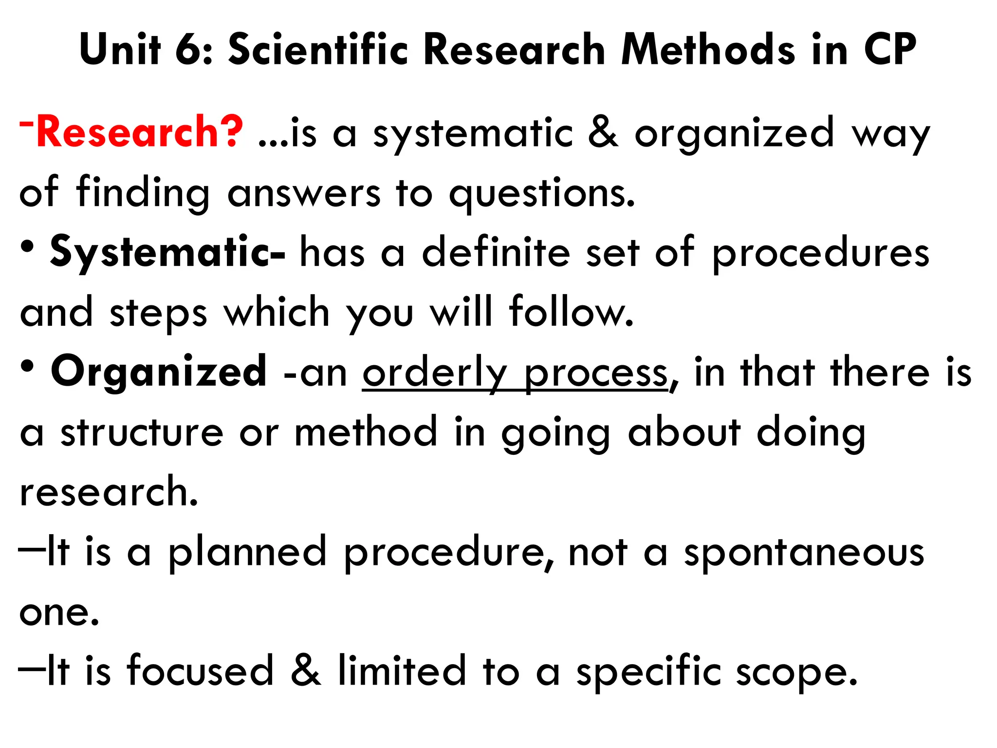 -Research? ...is a systematic & organized way
of finding answers to questions.
• Systematic- has a definite set of procedures
and steps which you will follow.
• Organized -an orderly process, in that there is
a structure or method in going about doing
research.
–It is a planned procedure, not a spontaneous
one.
–It is focused & limited to a specific scope.
Unit 6: Scientific Research Methods in CP
 