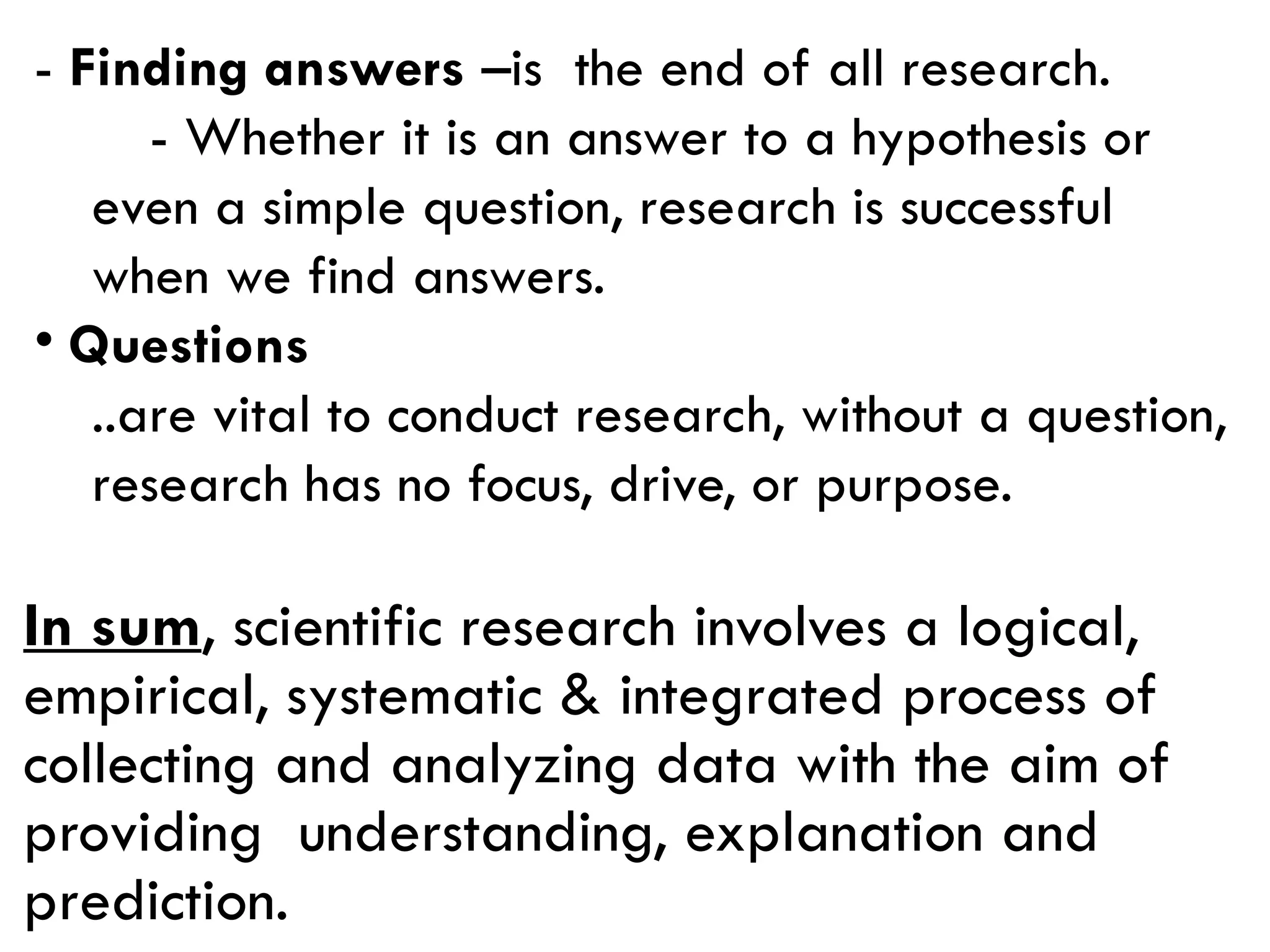 - Finding answers –is the end of all research.
- Whether it is an answer to a hypothesis or
even a simple question, research is successful
when we find answers.
• Questions
..are vital to conduct research, without a question,
research has no focus, drive, or purpose.
In sum, scientific research involves a logical,
empirical, systematic & integrated process of
collecting and analyzing data with the aim of
providing understanding, explanation and
prediction.
 