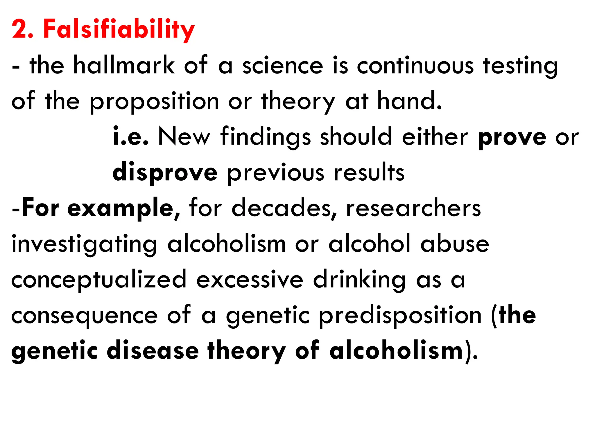 2. Falsifiability
- the hallmark of a science is continuous testing
of the proposition or theory at hand.
i.e. New findings should either prove or
disprove previous results
-For example, for decades, researchers
investigating alcoholism or alcohol abuse
conceptualized excessive drinking as a
consequence of a genetic predisposition (the
genetic disease theory of alcoholism).
 
