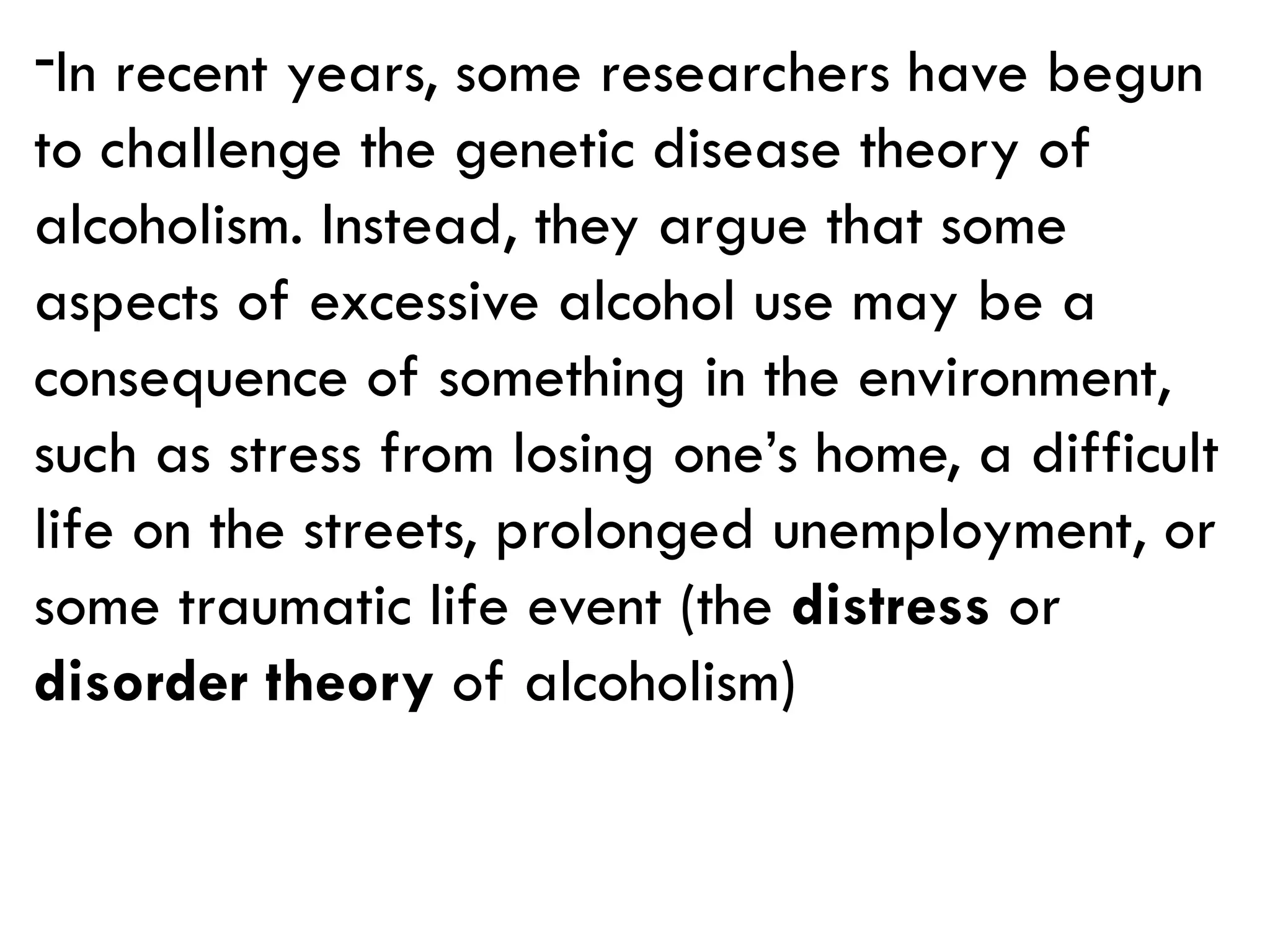 -In recent years, some researchers have begun
to challenge the genetic disease theory of
alcoholism. Instead, they argue that some
aspects of excessive alcohol use may be a
consequence of something in the environment,
such as stress from losing one’s home, a difficult
life on the streets, prolonged unemployment, or
some traumatic life event (the distress or
disorder theory of alcoholism)
 