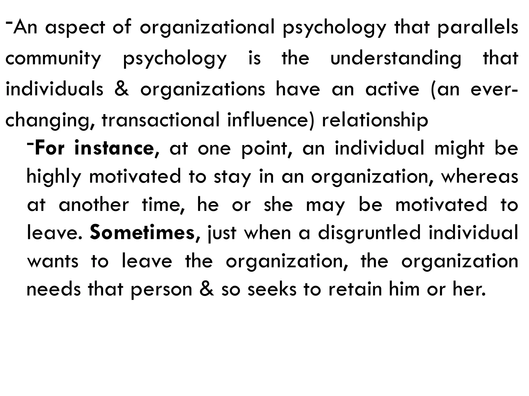 -An aspect of organizational psychology that parallels
community psychology is the understanding that
individuals & organizations have an active (an ever-
changing, transactional influence) relationship
-For instance, at one point, an individual might be
highly motivated to stay in an organization, whereas
at another time, he or she may be motivated to
leave. Sometimes, just when a disgruntled individual
wants to leave the organization, the organization
needs that person & so seeks to retain him or her.
 