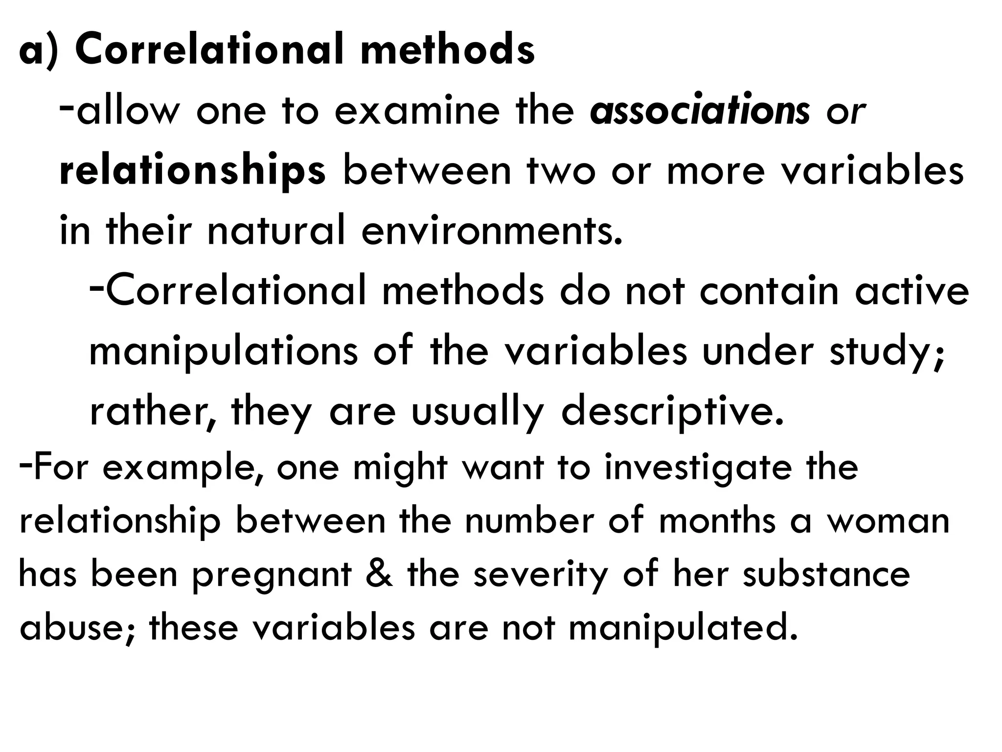 a) Correlational methods
-allow one to examine the associations or
relationships between two or more variables
in their natural environments.
-Correlational methods do not contain active
manipulations of the variables under study;
rather, they are usually descriptive.
-For example, one might want to investigate the
relationship between the number of months a woman
has been pregnant & the severity of her substance
abuse; these variables are not manipulated.
 