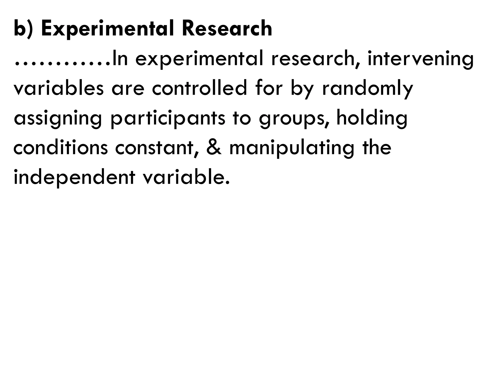 b) Experimental Research
…………In experimental research, intervening
variables are controlled for by randomly
assigning participants to groups, holding
conditions constant, & manipulating the
independent variable.
 