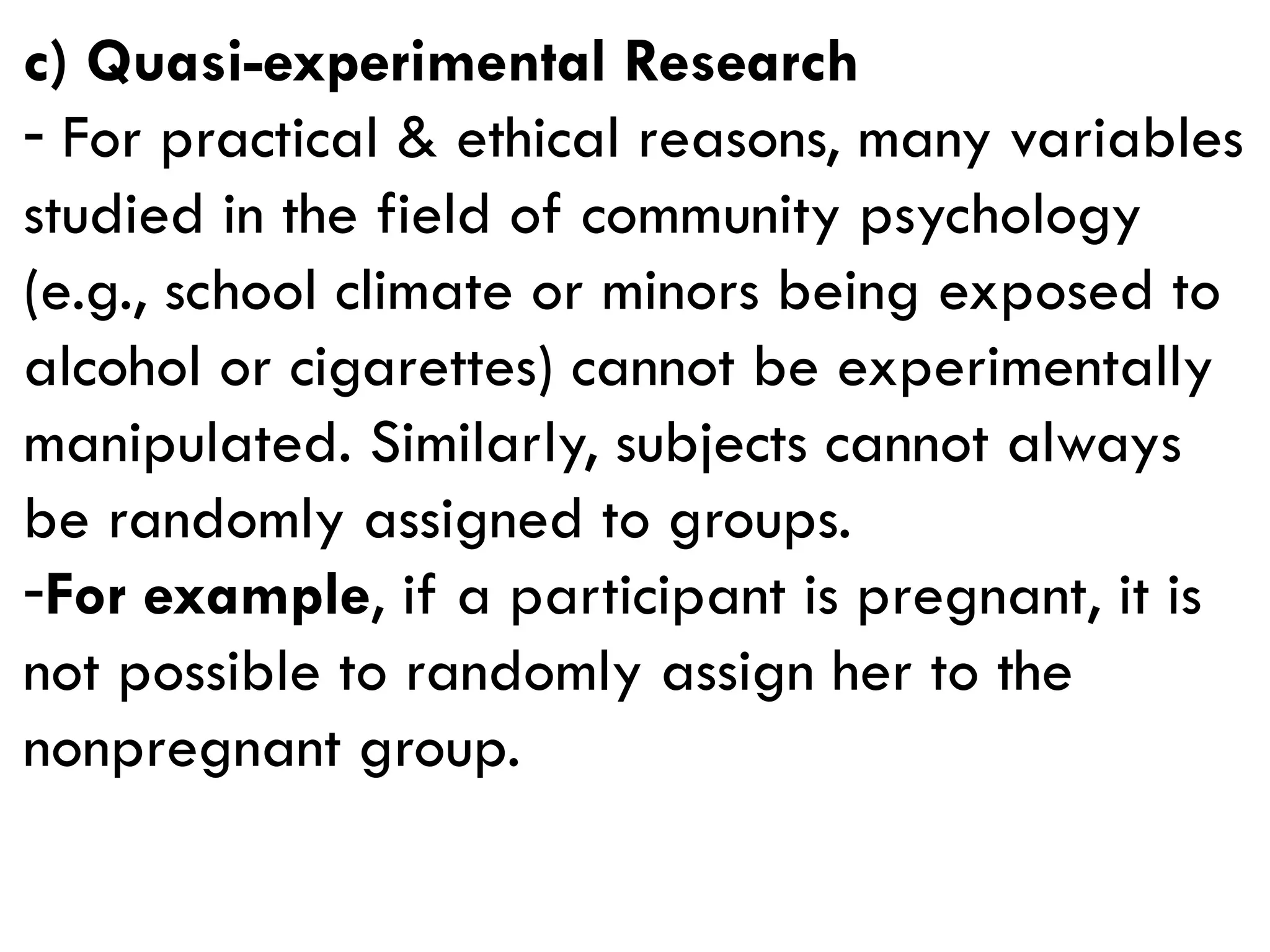 c) Quasi-experimental Research
- For practical & ethical reasons, many variables
studied in the field of community psychology
(e.g., school climate or minors being exposed to
alcohol or cigarettes) cannot be experimentally
manipulated. Similarly, subjects cannot always
be randomly assigned to groups.
-For example, if a participant is pregnant, it is
not possible to randomly assign her to the
nonpregnant group.
 