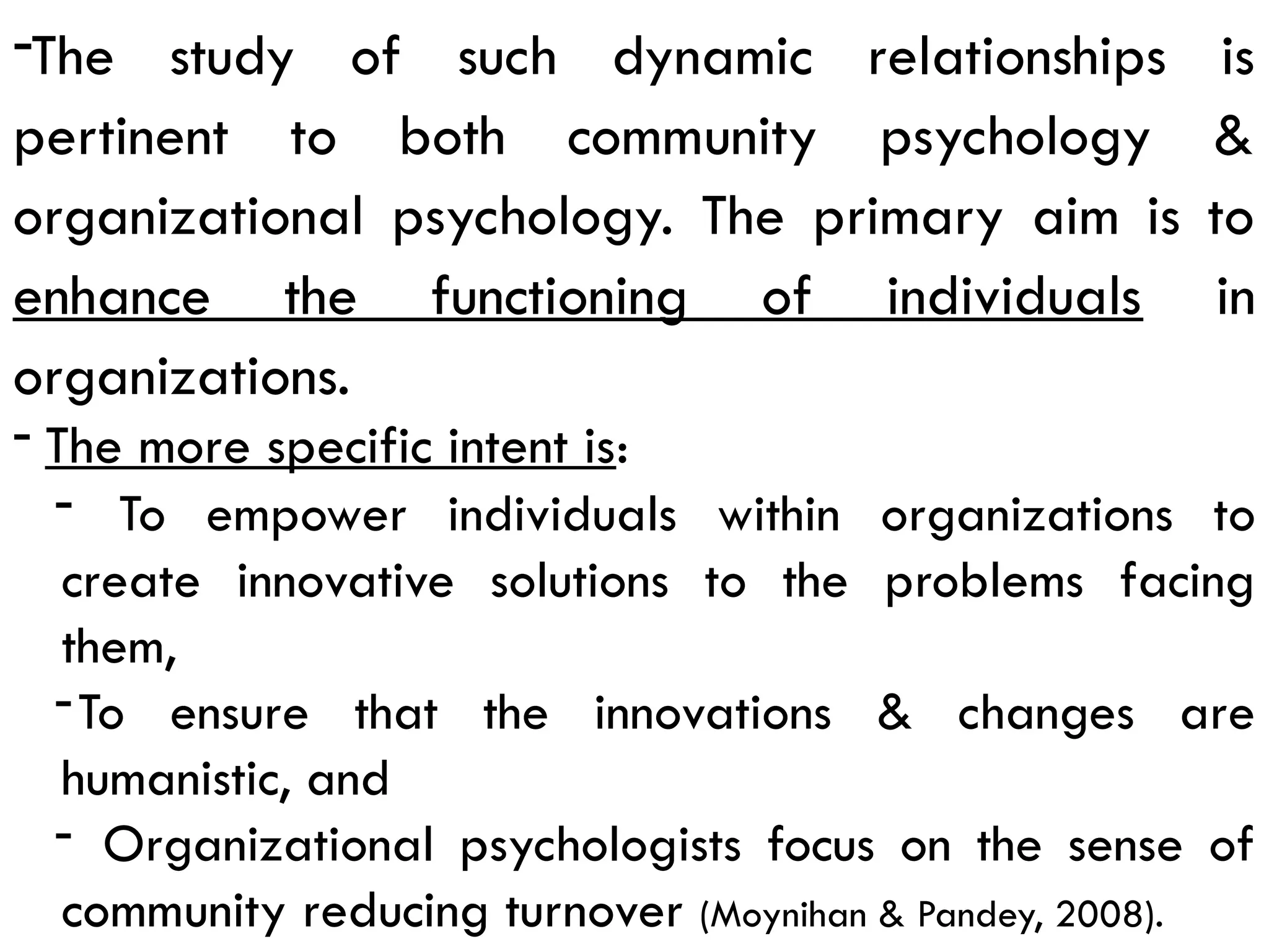 -The study of such dynamic relationships is
pertinent to both community psychology &
organizational psychology. The primary aim is to
enhance the functioning of individuals in
organizations.
- The more specific intent is:
- To empower individuals within organizations to
create innovative solutions to the problems facing
them,
-To ensure that the innovations & changes are
humanistic, and
- Organizational psychologists focus on the sense of
community reducing turnover (Moynihan & Pandey, 2008).
 