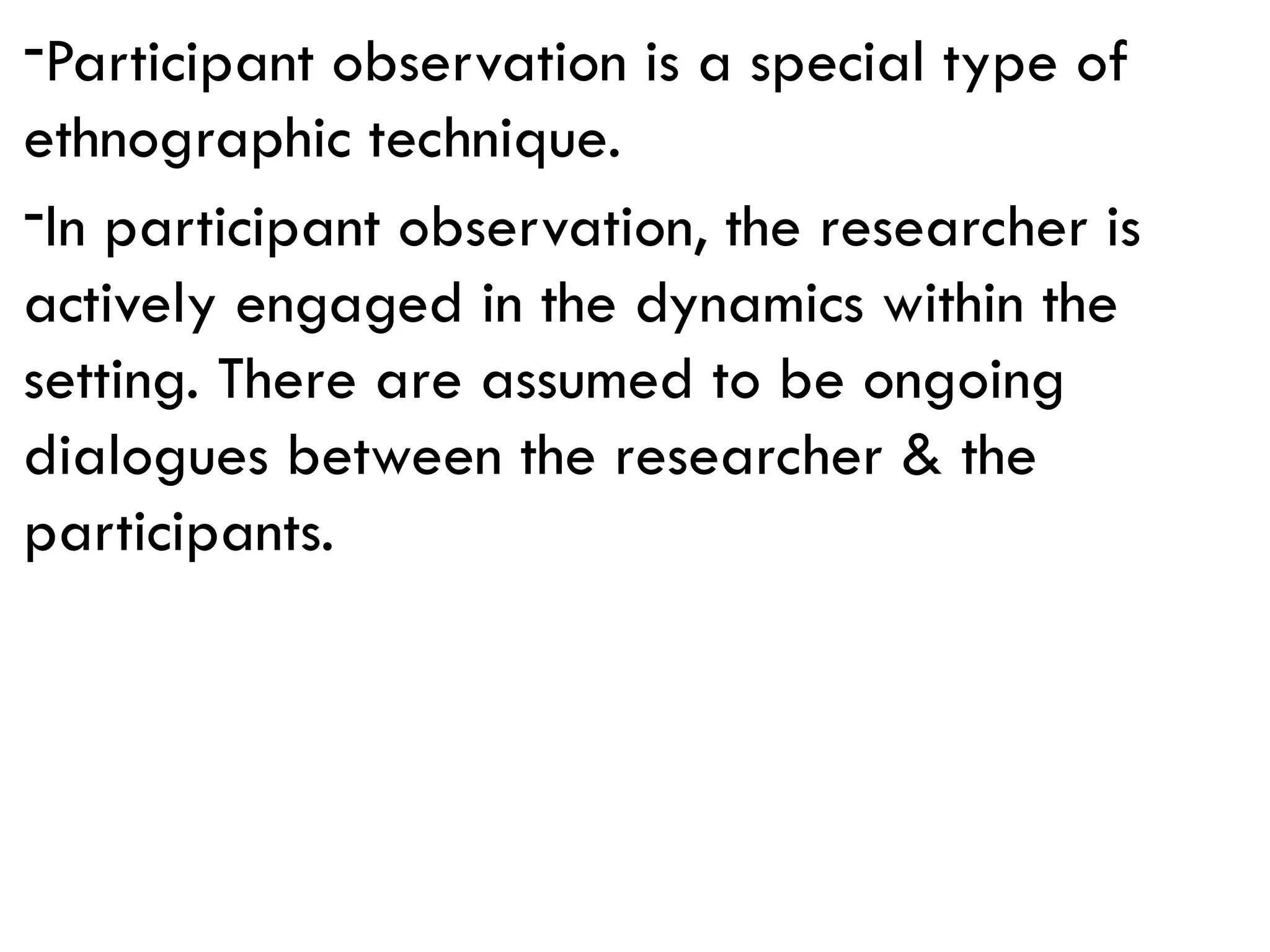 -Participant observation is a special type of
ethnographic technique.
-In participant observation, the researcher is
actively engaged in the dynamics within the
setting. There are assumed to be ongoing
dialogues between the researcher & the
participants.
 