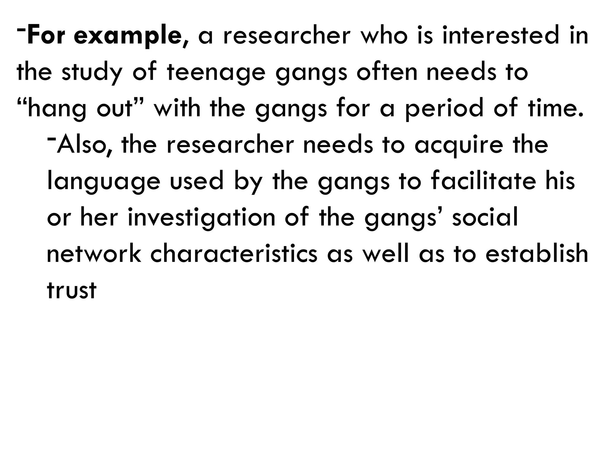 -For example, a researcher who is interested in
the study of teenage gangs often needs to
“hang out” with the gangs for a period of time.
-Also, the researcher needs to acquire the
language used by the gangs to facilitate his
or her investigation of the gangs’ social
network characteristics as well as to establish
trust
 