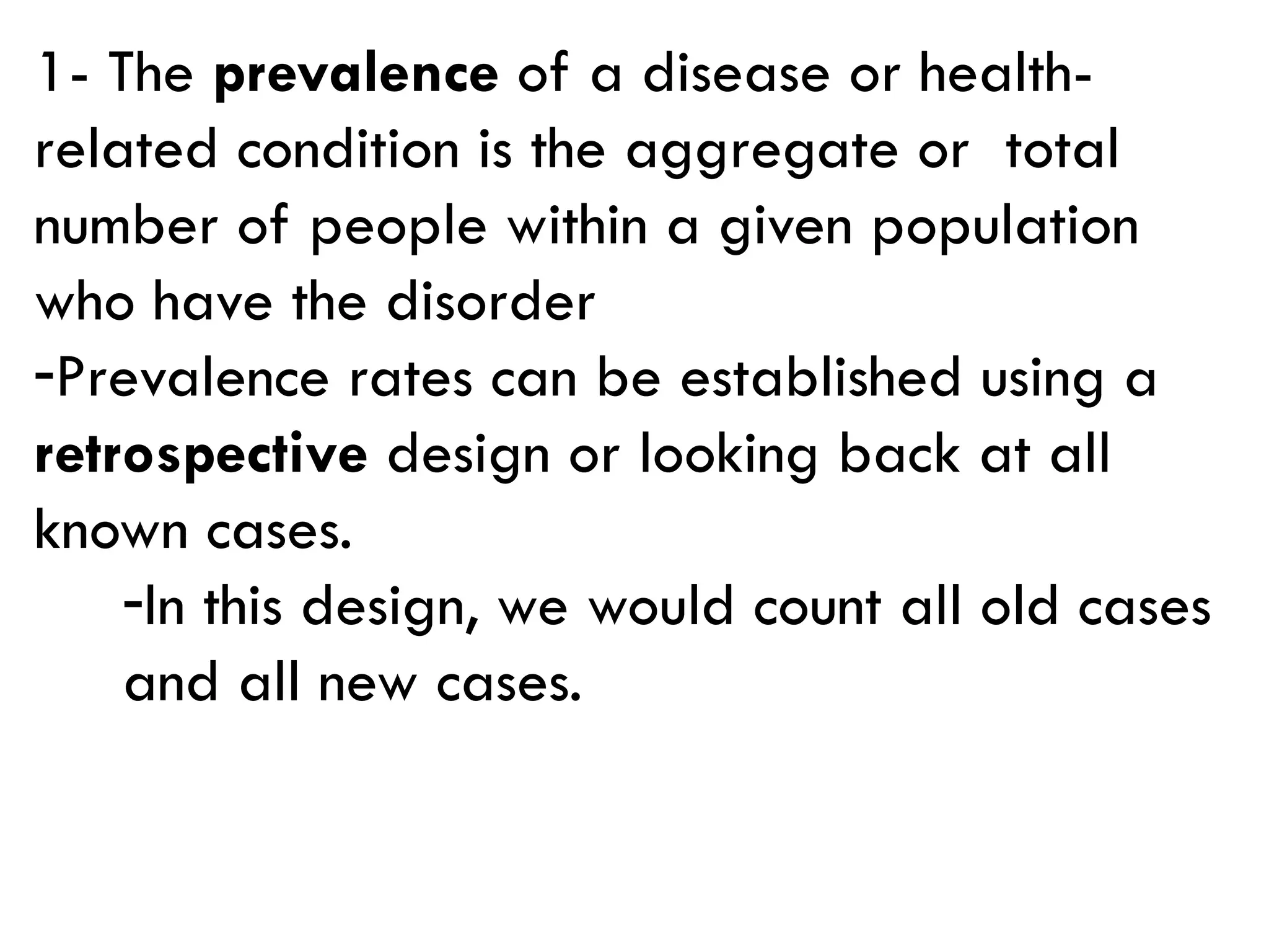 1- The prevalence of a disease or health-
related condition is the aggregate or total
number of people within a given population
who have the disorder
-Prevalence rates can be established using a
retrospective design or looking back at all
known cases.
-In this design, we would count all old cases
and all new cases.
 