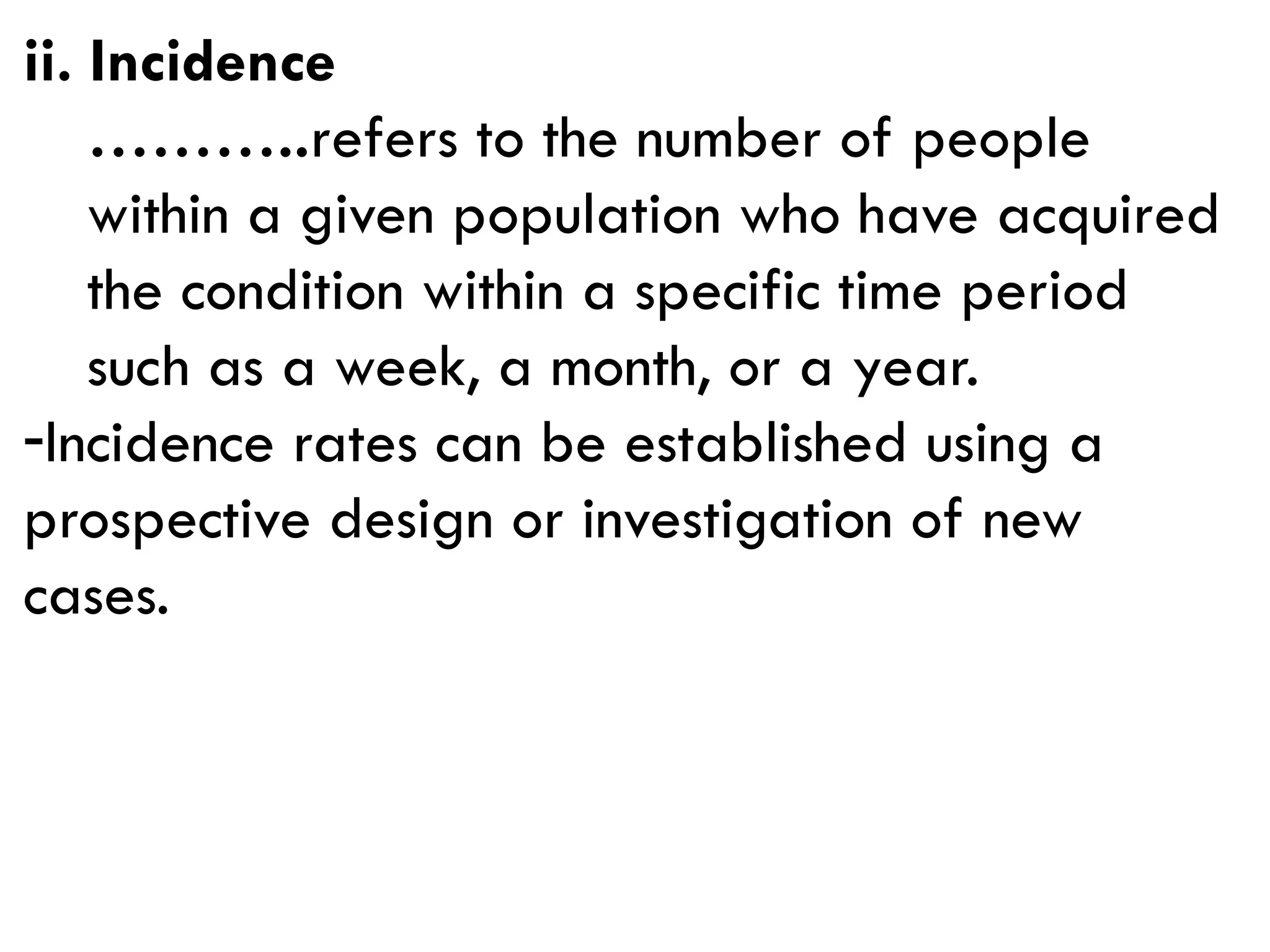 ii. Incidence
………..refers to the number of people
within a given population who have acquired
the condition within a specific time period
such as a week, a month, or a year.
-Incidence rates can be established using a
prospective design or investigation of new
cases.
 